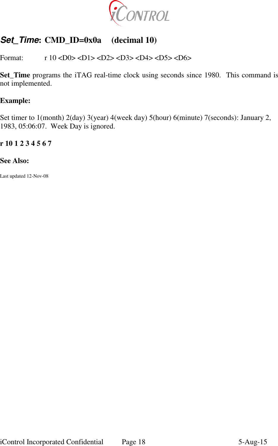 iControl Incorporated Confidential  Page 18  5-Aug-15  Set_Time: CMD_ID=0x0a  (decimal 10)  Format:    r 10 <D0> <D1> <D2> <D3> <D4> <D5> <D6>  Set_Time programs the iTAG real-time clock using seconds since 1980.  This command is not implemented.  Example:  Set timer to 1(month) 2(day) 3(year) 4(week day) 5(hour) 6(minute) 7(seconds): January 2, 1983, 05:06:07.  Week Day is ignored.  r 10 1 2 3 4 5 6 7  See Also:  Last updated 12-Nov-08   