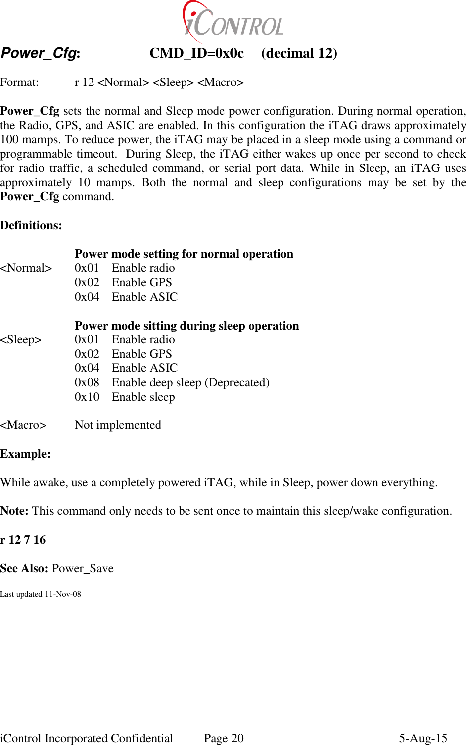  iControl Incorporated Confidential  Page 20  5-Aug-15 Power_Cfg:    CMD_ID=0x0c  (decimal 12)    Format:    r 12 <Normal> <Sleep> <Macro>  Power_Cfg sets the normal and Sleep mode power configuration. During normal operation, the Radio, GPS, and ASIC are enabled. In this configuration the iTAG draws approximately 100 mamps. To reduce power, the iTAG may be placed in a sleep mode using a command or programmable timeout.  During Sleep, the iTAG either wakes up once per second to check for radio traffic, a scheduled command, or serial port data. While in Sleep, an iTAG uses approximately  10  mamps.  Both  the  normal  and  sleep  configurations  may  be  set  by  the Power_Cfg command.  Definitions:   Power mode setting for normal operation <Normal>  0x01  Enable radio   0x02  Enable GPS   0x04  Enable ASIC   Power mode sitting during sleep operation <Sleep>  0x01  Enable radio   0x02  Enable GPS   0x04  Enable ASIC   0x08  Enable deep sleep (Deprecated)   0x10  Enable sleep  <Macro>  Not implemented  Example:  While awake, use a completely powered iTAG, while in Sleep, power down everything.   Note: This command only needs to be sent once to maintain this sleep/wake configuration.  r 12 7 16  See Also: Power_Save  Last updated 11-Nov-08 