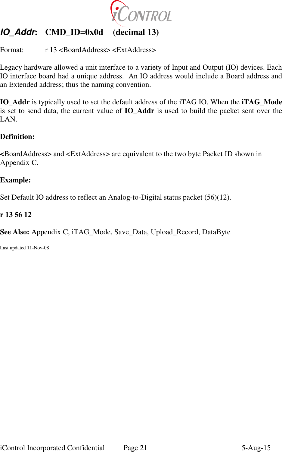  iControl Incorporated Confidential  Page 21  5-Aug-15 IO_Addr:  CMD_ID=0x0d  (decimal 13)    Format:    r 13 <BoardAddress> <ExtAddress>  Legacy hardware allowed a unit interface to a variety of Input and Output (IO) devices. Each IO interface board had a unique address.  An IO address would include a Board address and an Extended address; thus the naming convention.  IO_Addr is typically used to set the default address of the iTAG IO. When the iTAG_Mode is set to send data, the current value of IO_Addr is used to build the packet sent over the LAN.  Definition:  <BoardAddress> and <ExtAddress> are equivalent to the two byte Packet ID shown in Appendix C.  Example:  Set Default IO address to reflect an Analog-to-Digital status packet (56)(12).  r 13 56 12  See Also: Appendix C, iTAG_Mode, Save_Data, Upload_Record, DataByte  Last updated 11-Nov-08