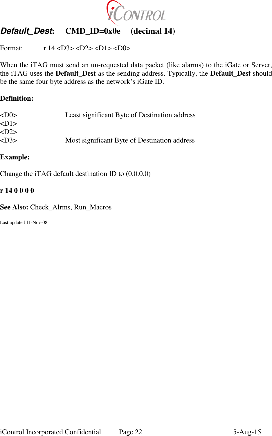  iControl Incorporated Confidential  Page 22  5-Aug-15 Default_Dest:  CMD_ID=0x0e  (decimal 14)    Format:    r 14 <D3> <D2> <D1> <D0>  When the iTAG must send an un-requested data packet (like alarms) to the iGate or Server, the iTAG uses the Default_Dest as the sending address. Typically, the Default_Dest should be the same four byte address as the network&rsquo;s iGate ID.    Definition:  <D0>      Least significant Byte of Destination address <D1> <D2> <D3>      Most significant Byte of Destination address  Example:  Change the iTAG default destination ID to (0.0.0.0)  r 14 0 0 0 0  See Also: Check_Alrms, Run_Macros  Last updated 11-Nov-08