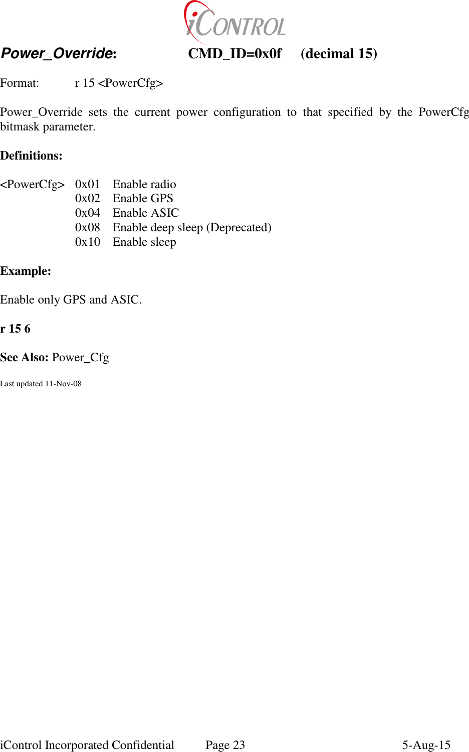  iControl Incorporated Confidential  Page 23  5-Aug-15 Power_Override:    CMD_ID=0x0f  (decimal 15)    Format:    r 15 <PowerCfg>  Power_Override  sets  the  current  power  configuration  to  that  specified  by  the  PowerCfg bitmask parameter.  Definitions:  <PowerCfg>  0x01  Enable radio   0x02  Enable GPS   0x04  Enable ASIC   0x08  Enable deep sleep (Deprecated)   0x10  Enable sleep  Example:  Enable only GPS and ASIC.  r 15 6  See Also: Power_Cfg  Last updated 11-Nov-08 