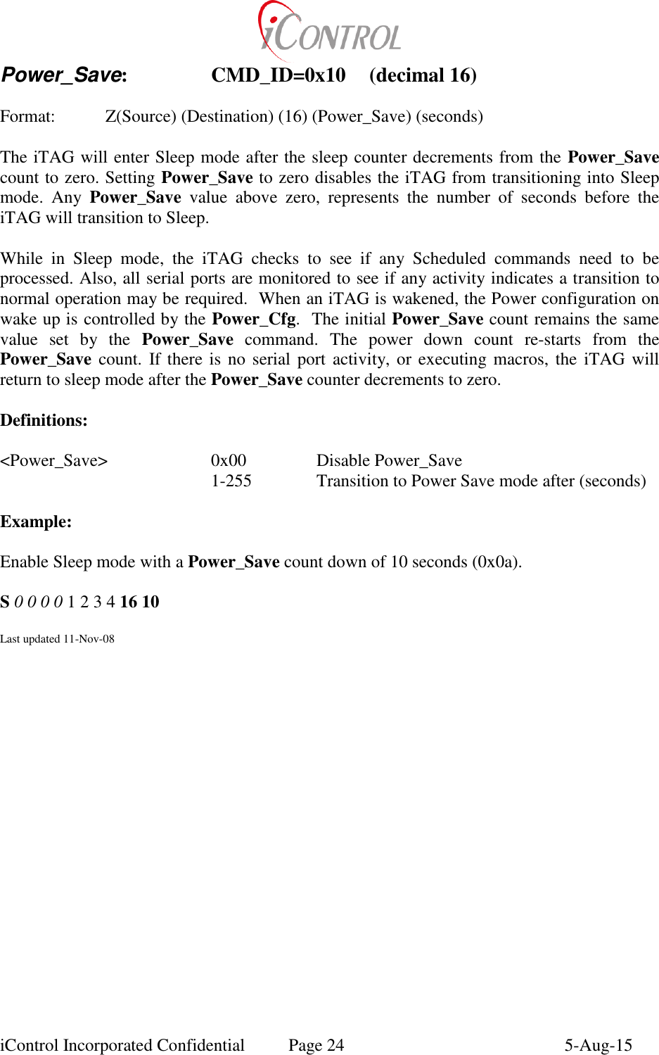  iControl Incorporated Confidential  Page 24  5-Aug-15 Power_Save:    CMD_ID=0x10  (decimal 16)    Format:    Z(Source) (Destination) (16) (Power_Save) (seconds)  The iTAG will enter Sleep mode after the sleep counter decrements from the Power_Save count to zero. Setting Power_Save to zero disables the iTAG from transitioning into Sleep mode.  Any  Power_Save  value  above  zero,  represents  the  number  of  seconds  before  the iTAG will transition to Sleep.  While  in  Sleep  mode,  the  iTAG  checks  to  see  if  any  Scheduled  commands  need  to  be processed. Also, all serial ports are monitored to see if any activity indicates a transition to normal operation may be required.  When an iTAG is wakened, the Power configuration on wake up is controlled by the Power_Cfg.  The initial Power_Save count remains the same value  set  by  the  Power_Save  command.  The  power  down  count  re-starts  from  the Power_Save count.  If there is no serial port  activity, or executing macros,  the  iTAG  will return to sleep mode after the Power_Save counter decrements to zero.  Definitions:  <Power_Save>    0x00     Disable Power_Save         1-255    Transition to Power Save mode after (seconds)  Example:  Enable Sleep mode with a Power_Save count down of 10 seconds (0x0a).  S 0 0 0 0 1 2 3 4 16 10  Last updated 11-Nov-08 