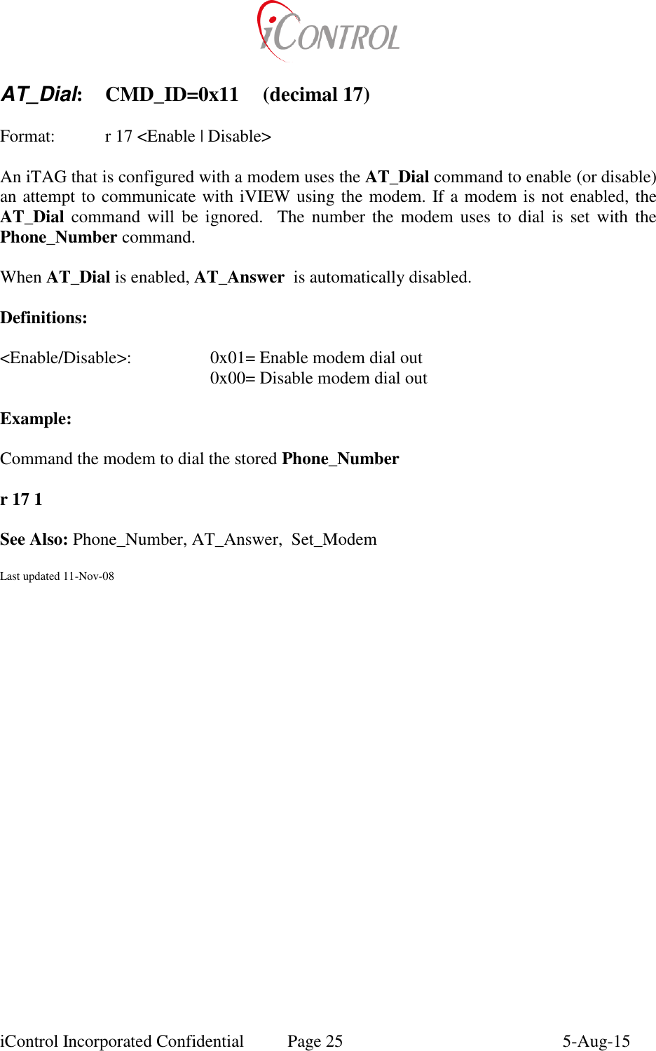  iControl Incorporated Confidential  Page 25  5-Aug-15  AT_Dial:  CMD_ID=0x11  (decimal 17)    Format:    r 17 <Enable | Disable>  An iTAG that is configured with a modem uses the AT_Dial command to enable (or disable)  an attempt to communicate with iVIEW using the modem. If a modem is not enabled, the AT_Dial  command  will  be ignored.    The  number the modem  uses  to  dial  is  set  with  the Phone_Number command.  When AT_Dial is enabled, AT_Answer  is automatically disabled.  Definitions:  <Enable/Disable>:    0x01= Enable modem dial out         0x00= Disable modem dial out  Example:  Command the modem to dial the stored Phone_Number   r 17 1      See Also: Phone_Number, AT_Answer,  Set_Modem  Last updated 11-Nov-08