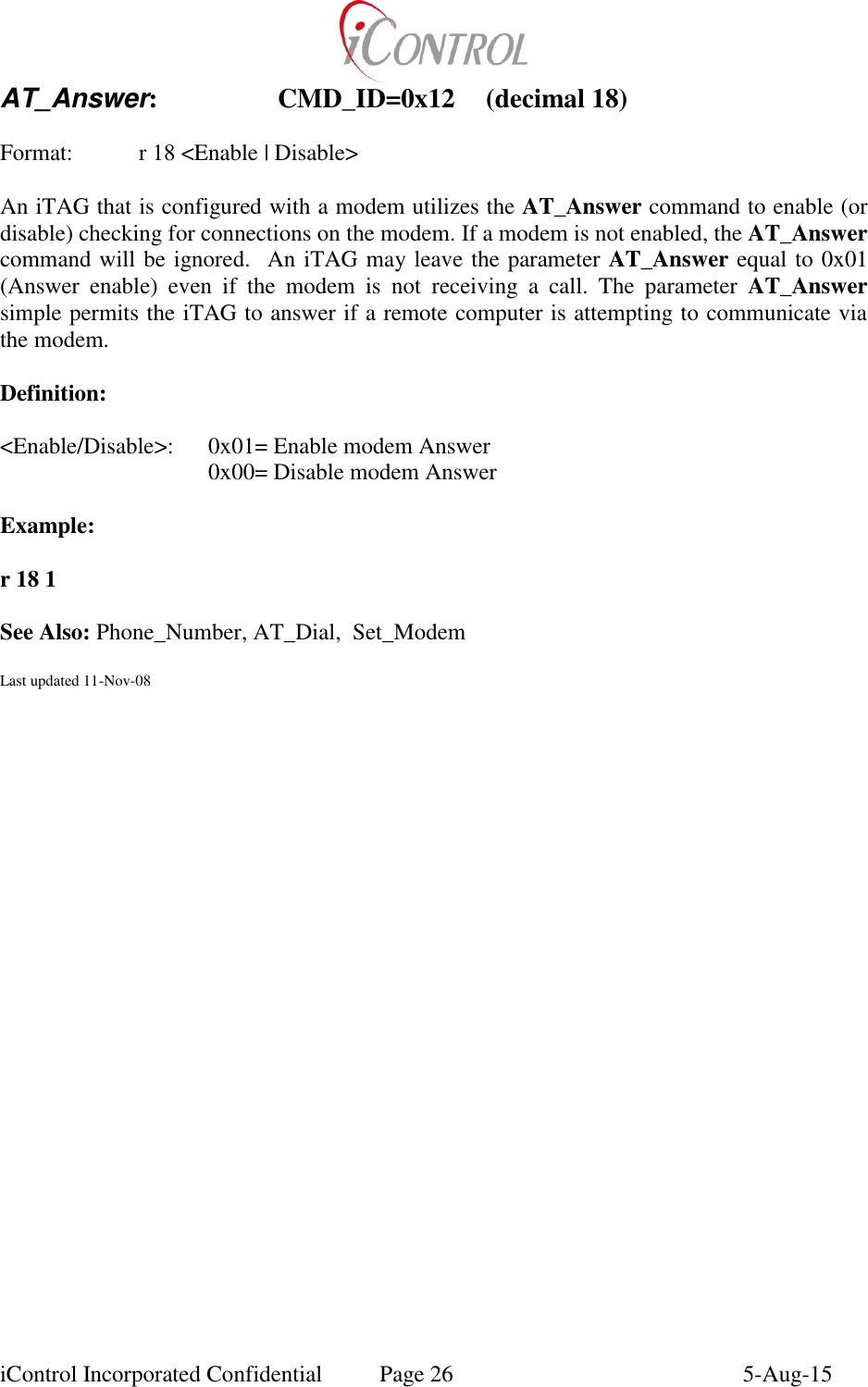  iControl Incorporated Confidential  Page 26  5-Aug-15 AT_Answer:    CMD_ID=0x12  (decimal 18)  Format:    r 18 <Enable | Disable>  An iTAG that is configured with a modem utilizes the AT_Answer command to enable (or disable) checking for connections on the modem. If a modem is not enabled, the AT_Answer command will be ignored.  An iTAG may leave the parameter AT_Answer equal to 0x01 (Answer  enable)  even  if  the  modem  is  not  receiving  a  call.  The  parameter  AT_Answer simple permits the iTAG to answer if a remote computer is attempting to communicate via the modem.  Definition:  <Enable/Disable>:  0x01= Enable modem Answer       0x00= Disable modem Answer  Example:        r 18 1  See Also: Phone_Number, AT_Dial,  Set_Modem  Last updated 11-Nov-08