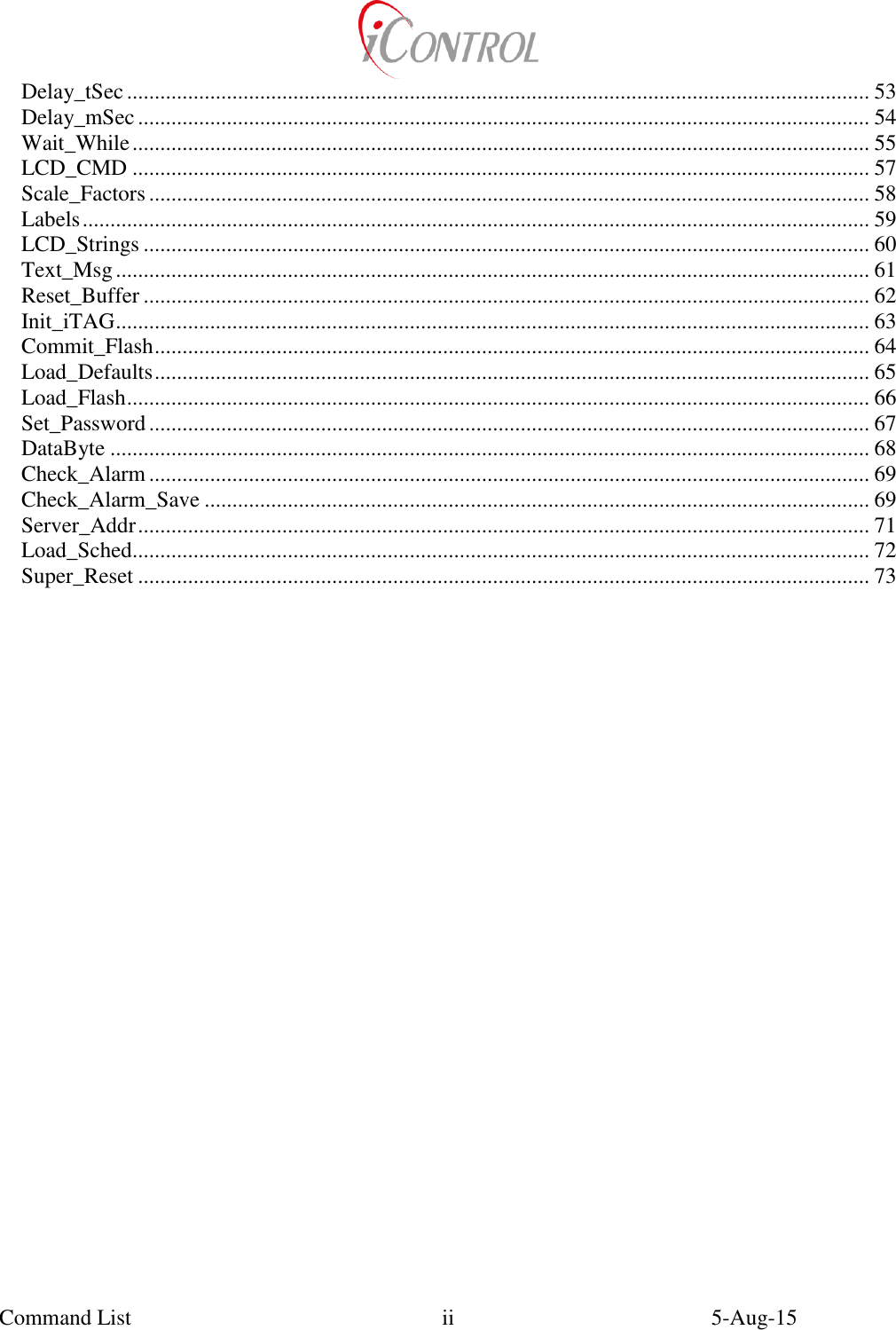  Command List    5-Aug-15   ii Delay_tSec ...................................................................................................................................... 53 Delay_mSec .................................................................................................................................... 54 Wait_While ..................................................................................................................................... 55 LCD_CMD ..................................................................................................................................... 57 Scale_Factors .................................................................................................................................. 58 Labels .............................................................................................................................................. 59 LCD_Strings ................................................................................................................................... 60 Text_Msg ........................................................................................................................................ 61 Reset_Buffer ................................................................................................................................... 62 Init_iTAG ........................................................................................................................................ 63 Commit_Flash ................................................................................................................................. 64 Load_Defaults ................................................................................................................................. 65 Load_Flash ...................................................................................................................................... 66 Set_Password .................................................................................................................................. 67 DataByte ......................................................................................................................................... 68 Check_Alarm .................................................................................................................................. 69 Check_Alarm_Save ........................................................................................................................ 69 Server_Addr .................................................................................................................................... 71 Load_Sched..................................................................................................................................... 72 Super_Reset .................................................................................................................................... 73 