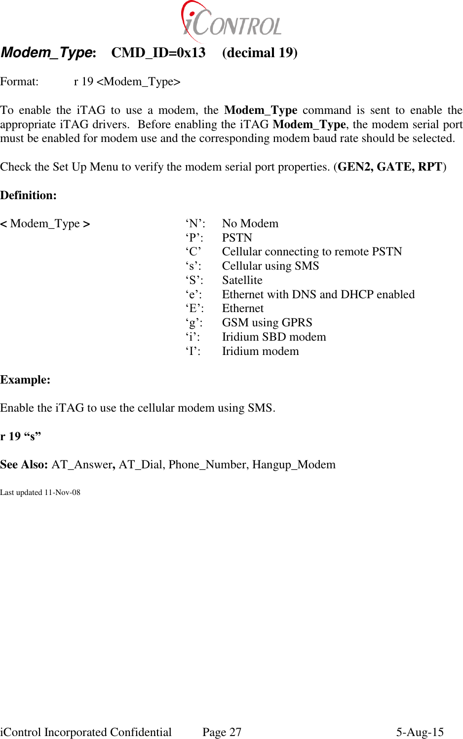  iControl Incorporated Confidential  Page 27  5-Aug-15 Modem_Type:  CMD_ID=0x13  (decimal 19)    Format:    r 19 <Modem_Type>  To  enable  the  iTAG  to  use  a  modem,  the  Modem_Type  command  is  sent  to  enable  the appropriate iTAG drivers.  Before enabling the iTAG Modem_Type, the modem serial port must be enabled for modem use and the corresponding modem baud rate should be selected.   Check the Set Up Menu to verify the modem serial port properties. (GEN2, GATE, RPT)  Definition:  < Modem_Type >      &lsquo;N&rsquo;:  No Modem      &lsquo;P&rsquo;:  PSTN      &lsquo;C&rsquo;  Cellular connecting to remote PSTN      &lsquo;s&rsquo;:  Cellular using SMS      &lsquo;S&rsquo;:  Satellite      &lsquo;e&rsquo;:  Ethernet with DNS and DHCP enabled      &lsquo;E&rsquo;:  Ethernet      &lsquo;g&rsquo;:  GSM using GPRS      &lsquo;i&rsquo;:  Iridium SBD modem      &lsquo;I&rsquo;:  Iridium modem  Example:  Enable the iTAG to use the cellular modem using SMS.  r 19 &ldquo;s&rdquo;  See Also: AT_Answer, AT_Dial, Phone_Number, Hangup_Modem  Last updated 11-Nov-08