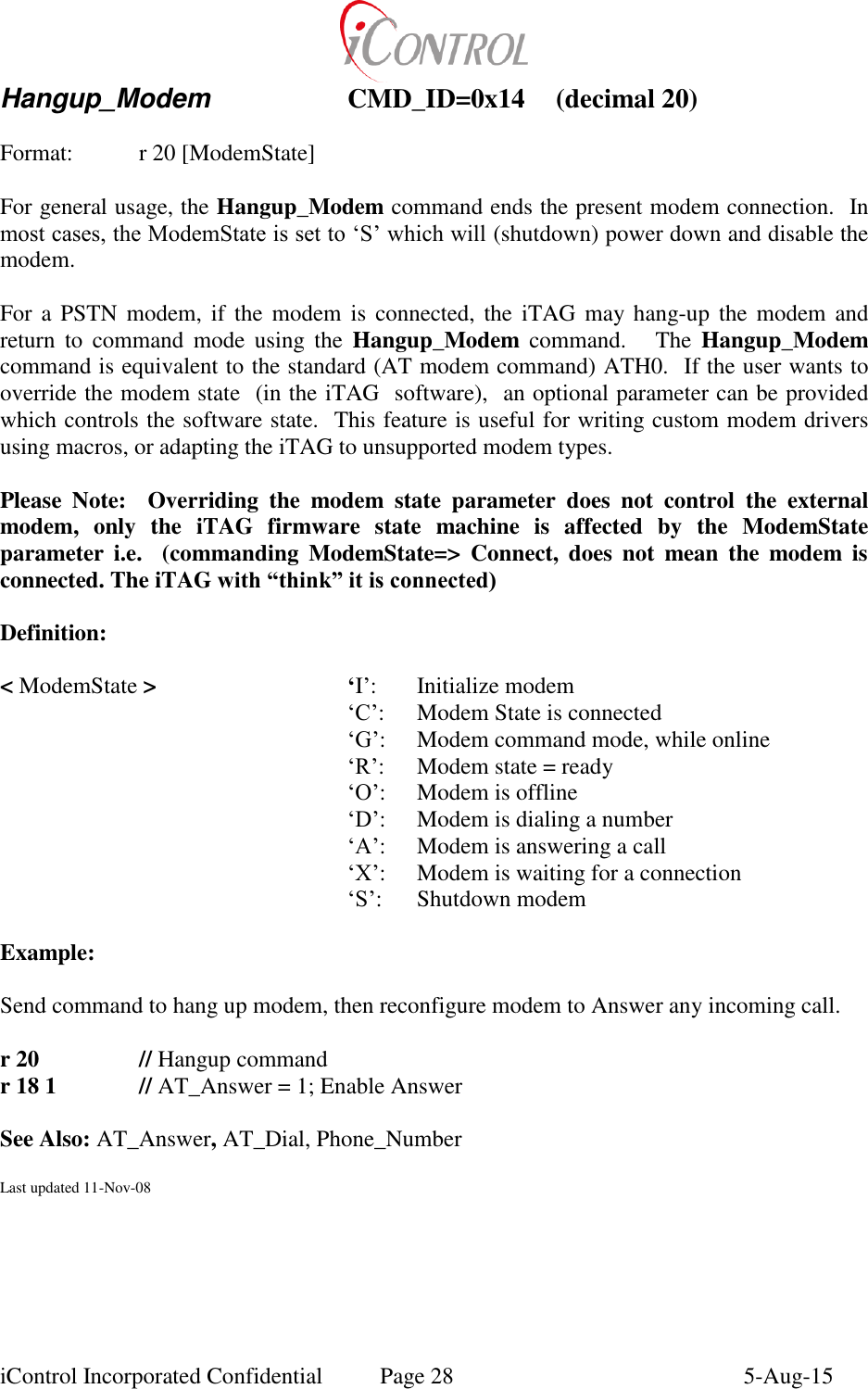  iControl Incorporated Confidential  Page 28  5-Aug-15 Hangup_Modem    CMD_ID=0x14  (decimal 20)    Format:    r 20 [ModemState]  For general usage, the Hangup_Modem command ends the present modem connection.  In most cases, the ModemState is set to &lsquo;S&rsquo; which will (shutdown) power down and disable the modem.  For a  PSTN modem, if  the  modem  is  connected,  the  iTAG  may  hang-up  the  modem  and return  to  command  mode  using  the  Hangup_Modem  command.      The  Hangup_Modem command is equivalent to the standard (AT modem command) ATH0.  If the user wants to override the modem state  (in the iTAG  software),  an optional parameter can be provided which controls the software state.  This feature is useful for writing custom modem drivers using macros, or adapting the iTAG to unsupported modem types.   Please  Note:    Overriding  the  modem  state  parameter  does  not  control  the  external modem,  only  the  iTAG  firmware  state  machine  is  affected  by  the  ModemState parameter  i.e.    (commanding  ModemState=>  Connect,  does  not  mean  the  modem  is connected. The iTAG with &ldquo;think&rdquo; it is connected)  Definition:  < ModemState >      &lsquo;I&rsquo;:  Initialize modem      &lsquo;C&rsquo;:  Modem State is connected      &lsquo;G&rsquo;:  Modem command mode, while online      &lsquo;R&rsquo;:     Modem state = ready      &lsquo;O&rsquo;:   Modem is offline      &lsquo;D&rsquo;:   Modem is dialing a number      &lsquo;A&rsquo;:   Modem is answering a call      &lsquo;X&rsquo;:   Modem is waiting for a connection      &lsquo;S&rsquo;:  Shutdown modem  Example:  Send command to hang up modem, then reconfigure modem to Answer any incoming call.  r 20     // Hangup command r 18 1    // AT_Answer = 1; Enable Answer  See Also: AT_Answer, AT_Dial, Phone_Number  Last updated 11-Nov-08