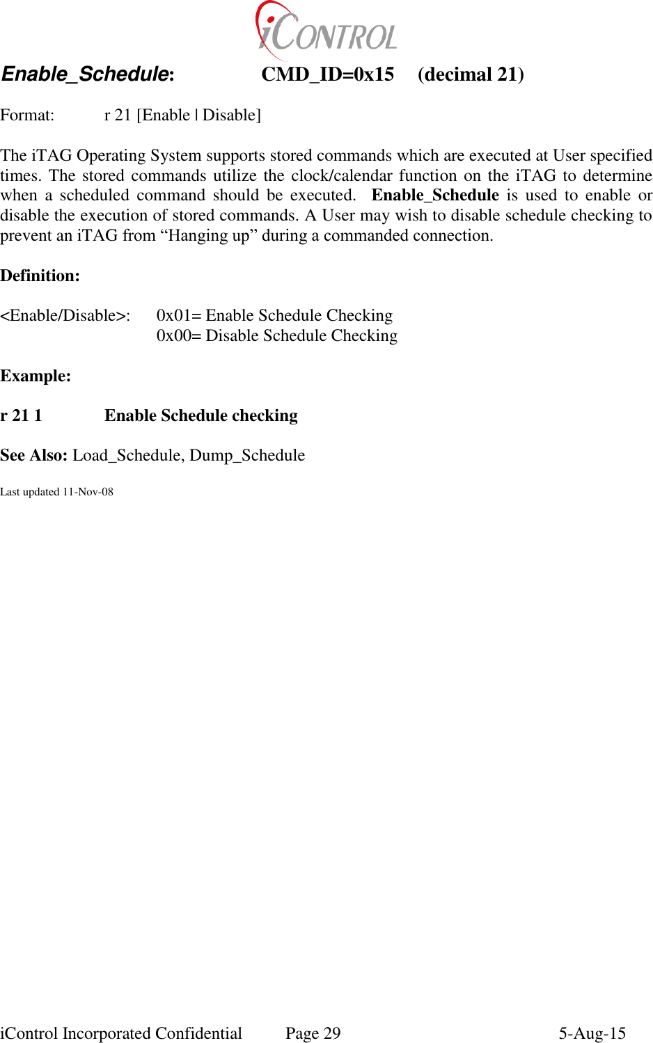  iControl Incorporated Confidential  Page 29  5-Aug-15 Enable_Schedule:    CMD_ID=0x15  (decimal 21)    Format:    r 21 [Enable | Disable]  The iTAG Operating System supports stored commands which are executed at User specified times. The stored commands utilize the clock/calendar function on the iTAG to  determine when  a  scheduled  command  should  be  executed.    Enable_Schedule is  used  to  enable  or disable the execution of stored commands. A User may wish to disable schedule checking to prevent an iTAG from &ldquo;Hanging up&rdquo; during a commanded connection.    Definition:  <Enable/Disable>:  0x01= Enable Schedule Checking       0x00= Disable Schedule Checking  Example:  r 21 1    Enable Schedule checking    See Also: Load_Schedule, Dump_Schedule  Last updated 11-Nov-08