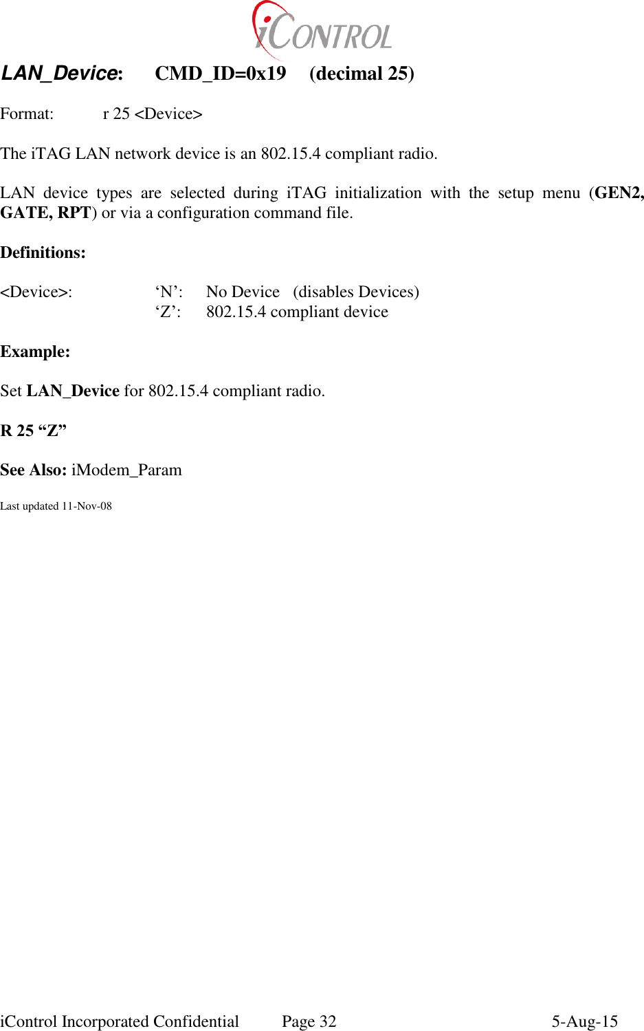  iControl Incorporated Confidential  Page 32  5-Aug-15 LAN_Device:  CMD_ID=0x19  (decimal 25)    Format:    r 25 <Device>  The iTAG LAN network device is an 802.15.4 compliant radio.  LAN  device  types  are  selected  during  iTAG  initialization  with  the  setup  menu  (GEN2, GATE, RPT) or via a configuration command file.  Definitions:  <Device>:    &lsquo;N&rsquo;:  No Device   (disables Devices)    &lsquo;Z&rsquo;:  802.15.4 compliant device  Example:  Set LAN_Device for 802.15.4 compliant radio.  R 25 &ldquo;Z&rdquo;  See Also: iModem_Param  Last updated 11-Nov-08  