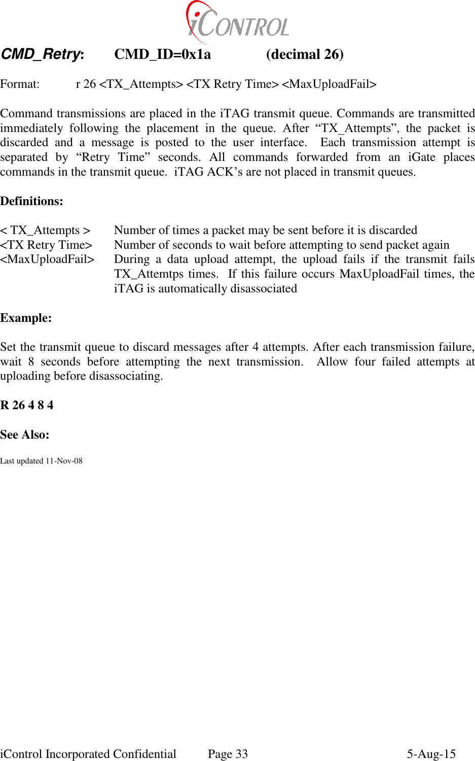  iControl Incorporated Confidential  Page 33  5-Aug-15 CMD_Retry:  CMD_ID=0x1a    (decimal 26)  Format:    r 26 <TX_Attempts> <TX Retry Time> <MaxUploadFail>  Command transmissions are placed in the iTAG transmit queue. Commands are transmitted immediately  following  the  placement  in  the  queue.  After  &ldquo;TX_Attempts&rdquo;,  the  packet  is discarded  and  a  message  is  posted  to  the  user  interface.    Each  transmission  attempt  is separated  by  &ldquo;Retry  Time&rdquo;  seconds.  All  commands  forwarded  from  an  iGate  places commands in the transmit queue.  iTAG ACK&rsquo;s are not placed in transmit queues.  Definitions:  < TX_Attempts > Number of times a packet may be sent before it is discarded <TX Retry Time>  Number of seconds to wait before attempting to send packet again <MaxUploadFail>  During  a  data  upload  attempt,  the  upload  fails  if  the  transmit  fails TX_Attemtps times.  If this failure occurs MaxUploadFail times, the iTAG is automatically disassociated  Example:  Set the transmit queue to discard messages after 4 attempts. After each transmission failure, wait  8  seconds  before  attempting  the  next  transmission.  Allow  four  failed  attempts  at uploading before disassociating.  R 26 4 8 4  See Also:  Last updated 11-Nov-08   