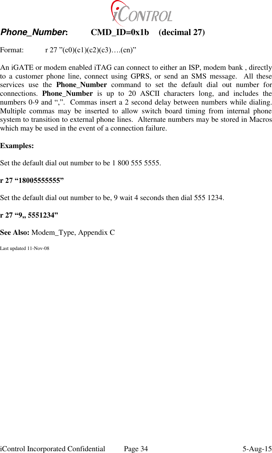  iControl Incorporated Confidential  Page 34  5-Aug-15 Phone_Number:  CMD_ID=0x1b  (decimal 27)  Format:    r 27 &rdquo;(c0)(c1)(c2)(c3)&hellip;.(cn)&rdquo;  An iGATE or modem enabled iTAG can connect to either an ISP, modem bank , directly to  a  customer  phone  line,  connect  using  GPRS,  or  send  an  SMS  message.    All  these services  use  the  Phone_Number  command  to  set  the  default  dial  out  number  for connections.  Phone_Number  is  up  to  20  ASCII  characters  long,  and  includes  the numbers 0-9 and &ldquo;,&rdquo;.  Commas insert a 2 second delay between numbers while dialing. Multiple  commas  may  be  inserted  to  allow  switch  board  timing  from  internal  phone system to transition to external phone lines.  Alternate numbers may be stored in Macros which may be used in the event of a connection failure.  Examples:  Set the default dial out number to be 1 800 555 5555.  r 27 &ldquo;18005555555&rdquo;  Set the default dial out number to be, 9 wait 4 seconds then dial 555 1234.  r 27 &ldquo;9,, 5551234&rdquo;  See Also: Modem_Type, Appendix C  Last updated 11-Nov-08    