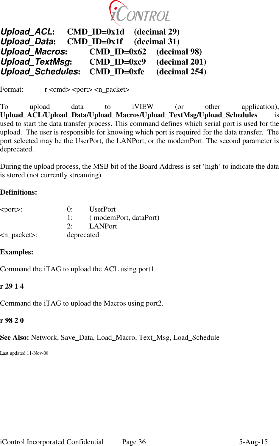  iControl Incorporated Confidential  Page 36  5-Aug-15 Upload_ACL:  CMD_ID=0x1d  (decimal 29) Upload_Data:  CMD_ID=0x1f  (decimal 31) Upload_Macros:  CMD_ID=0x62  (decimal 98) Upload_TextMsg:  CMD_ID=0xc9  (decimal 201) Upload_Schedules:  CMD_ID=0xfe  (decimal 254)  Format:    r <cmd> <port> <n_packet>  To  upload  data  to  iVIEW  (or  other  application), Upload_ACL/Upload_Data/Upload_Macros/Upload_TextMsg/Upload_Schedules  is used to start the data transfer process. This command defines which serial port is used for the upload.  The user is responsible for knowing which port is required for the data transfer.  The port selected may be the UserPort, the LANPort, or the modemPort. The second parameter is deprecated.  During the upload process, the MSB bit of the Board Address is set &lsquo;high&rsquo; to indicate the data is stored (not currently streaming).  Definitions:  <port>:    0:  UserPort       1:  ( modemPort, dataPort)       2:  LANPort <n_packet>:    deprecated  Examples:  Command the iTAG to upload the ACL using port1.  r 29 1 4  Command the iTAG to upload the Macros using port2.  r 98 2 0  See Also: Network, Save_Data, Load_Macro, Text_Msg, Load_Schedule  Last updated 11-Nov-08 
