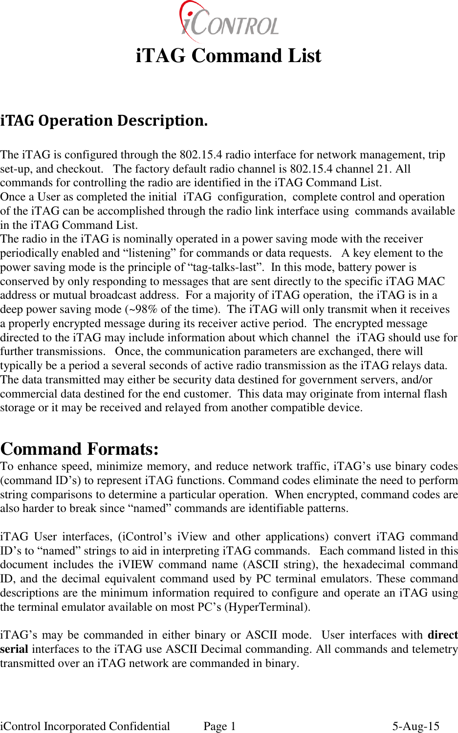  iControl Incorporated Confidential  Page 1  5-Aug-15 iTAG Command List  iTAG Operation Description.  The iTAG is configured through the 802.15.4 radio interface for network management, trip set-up, and checkout.   The factory default radio channel is 802.15.4 channel 21. All commands for controlling the radio are identified in the iTAG Command List.   Once a User as completed the initial  iTAG  configuration,  complete control and operation of the iTAG can be accomplished through the radio link interface using  commands available in the iTAG Command List. The radio in the iTAG is nominally operated in a power saving mode with the receiver periodically enabled and &ldquo;listening&rdquo; for commands or data requests.   A key element to the power saving mode is the principle of &ldquo;tag-talks-last&rdquo;.  In this mode, battery power is conserved by only responding to messages that are sent directly to the specific iTAG MAC address or mutual broadcast address.  For a majority of iTAG operation,  the iTAG is in a deep power saving mode (~98% of the time).  The iTAG will only transmit when it receives a properly encrypted message during its receiver active period.  The encrypted message directed to the iTAG may include information about which channel  the  iTAG should use for further transmissions.   Once, the communication parameters are exchanged, there will typically be a period a several seconds of active radio transmission as the iTAG relays data.  The data transmitted may either be security data destined for government servers, and/or commercial data destined for the end customer.  This data may originate from internal flash storage or it may be received and relayed from another compatible device.    Command Formats: To enhance speed, minimize memory, and reduce network traffic, iTAG&rsquo;s use binary codes (command ID&rsquo;s) to represent iTAG functions. Command codes eliminate the need to perform string comparisons to determine a particular operation.  When encrypted, command codes are also harder to break since &ldquo;named&rdquo; commands are identifiable patterns.   iTAG  User  interfaces,  (iControl&rsquo;s  iView  and  other  applications)  convert  iTAG  command ID&rsquo;s to &ldquo;named&rdquo; strings to aid in interpreting iTAG commands.   Each command listed in this document includes the  iVIEW  command  name  (ASCII  string), the hexadecimal command ID, and the decimal equivalent command used by PC terminal emulators. These command descriptions are the minimum information required to configure and operate an iTAG using the terminal emulator available on most PC&rsquo;s (HyperTerminal).    iTAG&rsquo;s  may  be  commanded  in  either binary or ASCII mode.   User interfaces with direct serial interfaces to the iTAG use ASCII Decimal commanding. All commands and telemetry transmitted over an iTAG network are commanded in binary.    