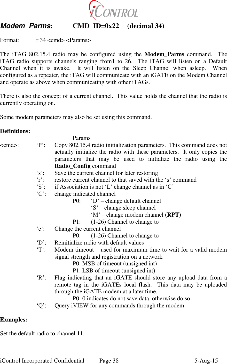  iControl Incorporated Confidential  Page 38  5-Aug-15 Modem_Parms:   CMD_ID=0x22  (decimal 34)  Format:    r 34 <cmd> <Params>  The  iTAG  802.15.4  radio  may  be  configured  using  the  Modem_Parms  command.    The iTAG  radio  supports  channels  ranging  from1  to  26.    The  iTAG  will  listen  on  a  Default Channel  when  it  is  awake.    It  will  listen  on  the  Sleep  Channel  when  asleep.    When configured as a repeater, the iTAG will communicate with an iGATE on the Modem Channel and operate as above when communicating with other iTAGs.  There is also the concept of a current channel.  This value holds the channel that the radio is currently operating on.  Some modem parameters may also be set using this command.  Definitions:         Params <cmd>: &lsquo;P&rsquo;:  Copy 802.15.4 radio initialization parameters.  This command does not actually initialize the radio with these parameters.  It only copies the parameters  that  may  be  used  to  initialize  the  radio  using  the Radio_Config command &lsquo;s&rsquo;:  Save the current channel for later restoring &lsquo;r&rsquo;: restore current channel to that saved with the &lsquo;s&rsquo; command &lsquo;S&rsquo;: if Association is not &lsquo;L&rsquo; change channel as in &lsquo;C&rsquo; &lsquo;C&rsquo;:  change indicated channel P0:   &lsquo;D&rsquo; &ndash; change default channel  &lsquo;S&rsquo; &ndash; change sleep channel  &lsquo;M&rsquo; &ndash; change modem channel (RPT) P1:  (1-26) Channel to change to &lsquo;c&rsquo;:  Change the current channel     P0:  (1-26) Channel to change to &lsquo;D&rsquo;:  Reinitialize radio with default values &lsquo;T&rsquo;:  Modem timeout &ndash; used for maximum time to wait for a valid modem signal strength and registration on a network     P0: MSB of timeout (unsigned int)     P1: LSB of timeout (unsigned int) &lsquo;R&rsquo;:  Flag  indicating  that  an  iGATE  should  store  any  upload  data  from  a remote  tag  in  the  iGATEs  local  flash.    This  data  may  be  uploaded through the iGATE modem at a later time.     P0: 0 indicates do not save data, otherwise do so &lsquo;Q&rsquo;:  Query iVIEW for any commands through the modem  Examples:  Set the default radio to channel 11.  