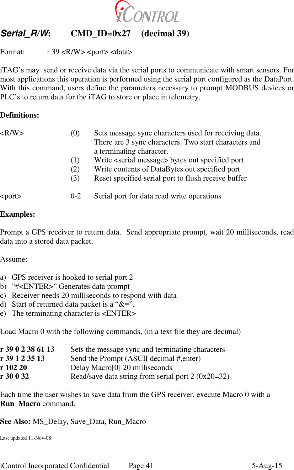  iControl Incorporated Confidential  Page 41  5-Aug-15 Serial_R/W:  CMD_ID=0x27  (decimal 39)    Format:    r 39 <R/W> <port> <data>  iTAG&rsquo;s may  send or receive data via the serial ports to communicate with smart sensors. For most applications this operation is performed using the serial port configured as the DataPort.  With this command, users define the parameters necessary to prompt MODBUS devices or PLC&rsquo;s to return data for the iTAG to store or place in telemetry.  Definitions:  <R/W>    (0)  Sets message sync characters used for receiving data.         There are 3 sync characters. Two start characters and          a terminating character.        (1)  Write <serial message> bytes out specified port        (2)  Write contents of DataBytes out specified port        (3)  Reset specified serial port to flush receive buffer  <port>     0-2  Serial port for data read write operations        Examples:  Prompt a GPS receiver to return data.  Send appropriate prompt, wait 20 milliseconds, read data into a stored data packet.   Assume:   a) GPS receiver is hooked to serial port 2 b) &ldquo;#<ENTER>&rdquo; Generates data prompt c) Receiver needs 20 milliseconds to respond with data d) Start of returned data packet is a &ldquo;&amp;=&rdquo;.  e) The terminating character is <ENTER>  Load Macro 0 with the following commands, (in a text file they are decimal)  r 39 0 2 38 61 13  Sets the message sync and terminating characters r 39 1 2 35 13   Send the Prompt (ASCII decimal #,enter) r 102 20    Delay Macro[0] 20 milliseconds r 30 0 32    Read/save data string from serial port 2 (0x20=32)  Each time the user wishes to save data from the GPS receiver, execute Macro 0 with a Run_Macro command.   See Also: MS_Delay, Save_Data, Run_Macro  Last updated 11-Nov-08