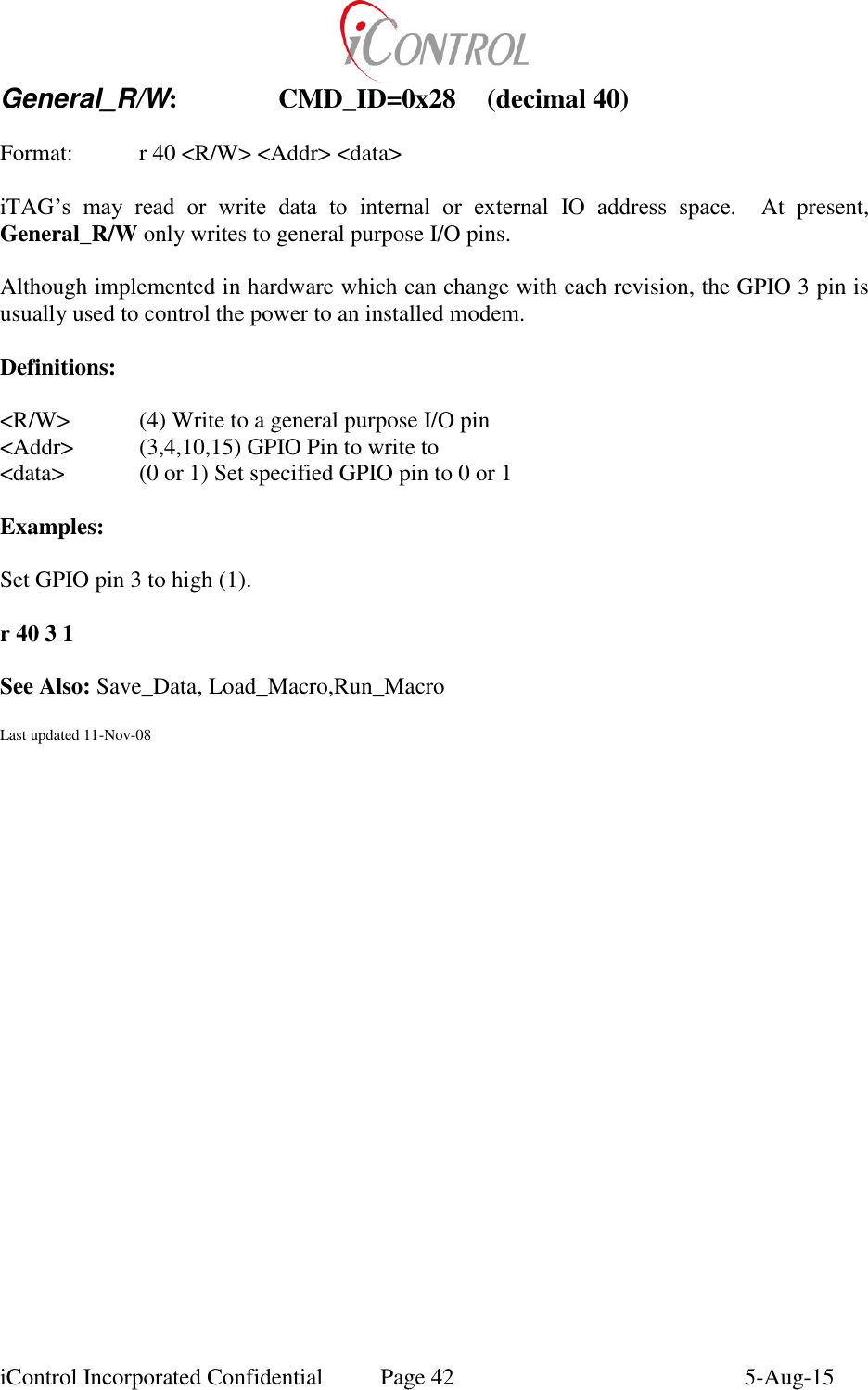  iControl Incorporated Confidential  Page 42  5-Aug-15 General_R/W:    CMD_ID=0x28  (decimal 40)  Format:    r 40 <R/W> <Addr> <data>  iTAG&rsquo;s  may  read  or  write  data  to  internal  or  external  IO  address  space.  At  present, General_R/W only writes to general purpose I/O pins.  Although implemented in hardware which can change with each revision, the GPIO 3 pin is usually used to control the power to an installed modem.  Definitions:  <R/W>  (4) Write to a general purpose I/O pin <Addr>  (3,4,10,15) GPIO Pin to write to <data>   (0 or 1) Set specified GPIO pin to 0 or 1  Examples:  Set GPIO pin 3 to high (1).    r 40 3 1  See Also: Save_Data, Load_Macro,Run_Macro  Last updated 11-Nov-08