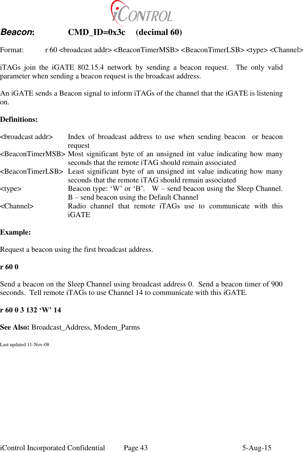  iControl Incorporated Confidential  Page 43  5-Aug-15 Beacon:    CMD_ID=0x3c  (decimal 60)  Format:    r 60 <broadcast addr> <BeaconTimerMSB> <BeaconTimerLSB> <type> <Channel>  iTAGs  join  the  iGATE  802.15.4  network  by  sending  a  beacon  request.    The  only  valid parameter when sending a beacon request is the broadcast address.  An iGATE sends a Beacon signal to inform iTAGs of the channel that the iGATE is listening on.  Definitions:  <broadcast addr>  Index  of  broadcast  address  to  use  when  sending  beacon    or  beacon request <BeaconTimerMSB> Most  significant byte of an  unsigned int  value indicating  how many seconds that the remote iTAG should remain associated <BeaconTimerLSB>  Least significant byte of an unsigned int value indicating how many seconds that the remote iTAG should remain associated <type>  Beacon type: &lsquo;W&rsquo; or &lsquo;B&rsquo;.   W &ndash; send beacon using the Sleep Channel.  B &ndash; send beacon using the Default Channel <Channel>  Radio  channel  that  remote  iTAGs  use  to  communicate  with  this iGATE  Example:  Request a beacon using the first broadcast address.  r 60 0  Send a beacon on the Sleep Channel using broadcast address 0.  Send a beacon timer of 900 seconds.  Tell remote iTAGs to use Channel 14 to communicate with this iGATE.  r 60 0 3 132 &lsquo;W&rsquo; 14  See Also: Broadcast_Address, Modem_Parms  Last updated 11-Nov-08 
