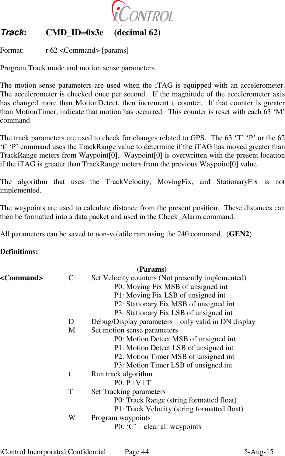  iControl Incorporated Confidential  Page 44  5-Aug-15 Track:  CMD_ID=0x3e  (decimal 62)  Format:    r 62 <Command> [params]  Program Track mode and motion sense parameters.  The motion sense parameters are used when the  iTAG is equipped with an accelerometer.  The accelerometer is checked once per second.  If the magnitude of the accelerometer axis has changed more than MotionDetect, then increment a counter.  If that counter is greater than MotionTimer, indicate that motion has occurred.  This counter is reset with each 63 &lsquo;M&rsquo; command.  The track parameters are used to check for changes related to GPS.  The 63 &lsquo;T&rsquo; &lsquo;P&rsquo; or the 62 &lsquo;t&rsquo; &lsquo;P&rsquo; command uses the TrackRange value to determine if the iTAG has moved greater than TrackRange meters from Waypoint[0].  Waypoint[0] is overwritten with the present location if the iTAG is greater than TrackRange meters from the previous Waypoint[0] value.  The  algorithm  that  uses  the  TrackVelocity,  MovingFix,  and  StationaryFix  is  not implemented.  The waypoints are used to calculate distance from the present position.  These distances can then be formatted into a data packet and used in the Check_Alarm command.  All parameters can be saved to non-volatile ram using the 240 command.  (GEN2)  Definitions:    (Params) <Command>  C  Set Velocity counters (Not presently implemented)     P0: Moving Fix MSB of unsigned int       P1: Moving Fix LSB of unsigned int       P2: Stationary Fix MSB of unsigned int       P3: Stationary Fix LSB of unsigned int  D  Debug/Display parameters &ndash; only valid in DN display   M  Set motion sense parameters       P0: Motion Detect MSB of unsigned int       P1: Motion Detect LSB of unsigned int       P2: Motion Timer MSB of unsigned int       P3: Motion Timer LSB of unsigned int   t  Run track algorithm       P0: P | V | T   T  Set Tracking parameters       P0: Track Range (string formatted float)       P1: Track Velocity (string formatted float)   W  Program waypoints     P0: &lsquo;C&rsquo; &ndash; clear all waypoints 