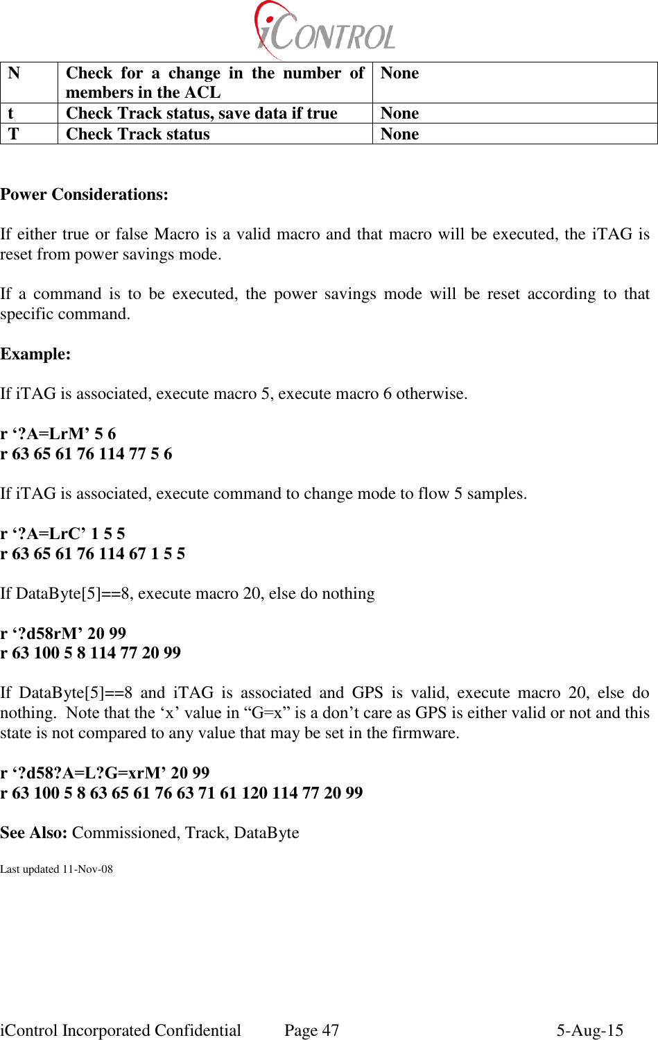  iControl Incorporated Confidential  Page 47  5-Aug-15 N Check  for  a  change  in  the  number  of members in the ACL None t Check Track status, save data if true None T Check Track status None   Power Considerations:  If either true or false Macro is a valid macro and that macro will be executed, the iTAG is reset from power savings mode.  If  a  command  is  to  be  executed,  the  power  savings  mode  will  be  reset  according  to  that specific command.  Example:  If iTAG is associated, execute macro 5, execute macro 6 otherwise.  r &lsquo;?A=LrM&rsquo; 5 6 r 63 65 61 76 114 77 5 6  If iTAG is associated, execute command to change mode to flow 5 samples.  r &lsquo;?A=LrC&rsquo; 1 5 5 r 63 65 61 76 114 67 1 5 5  If DataByte[5]==8, execute macro 20, else do nothing  r &lsquo;?d58rM&rsquo; 20 99 r 63 100 5 8 114 77 20 99  If  DataByte[5]==8  and  iTAG  is  associated  and  GPS  is  valid,  execute  macro  20,  else  do nothing.  Note that the &lsquo;x&rsquo; value in &ldquo;G=x&rdquo; is a don&rsquo;t care as GPS is either valid or not and this state is not compared to any value that may be set in the firmware.  r &lsquo;?d58?A=L?G=xrM&rsquo; 20 99 r 63 100 5 8 63 65 61 76 63 71 61 120 114 77 20 99  See Also: Commissioned, Track, DataByte  Last updated 11-Nov-08   
