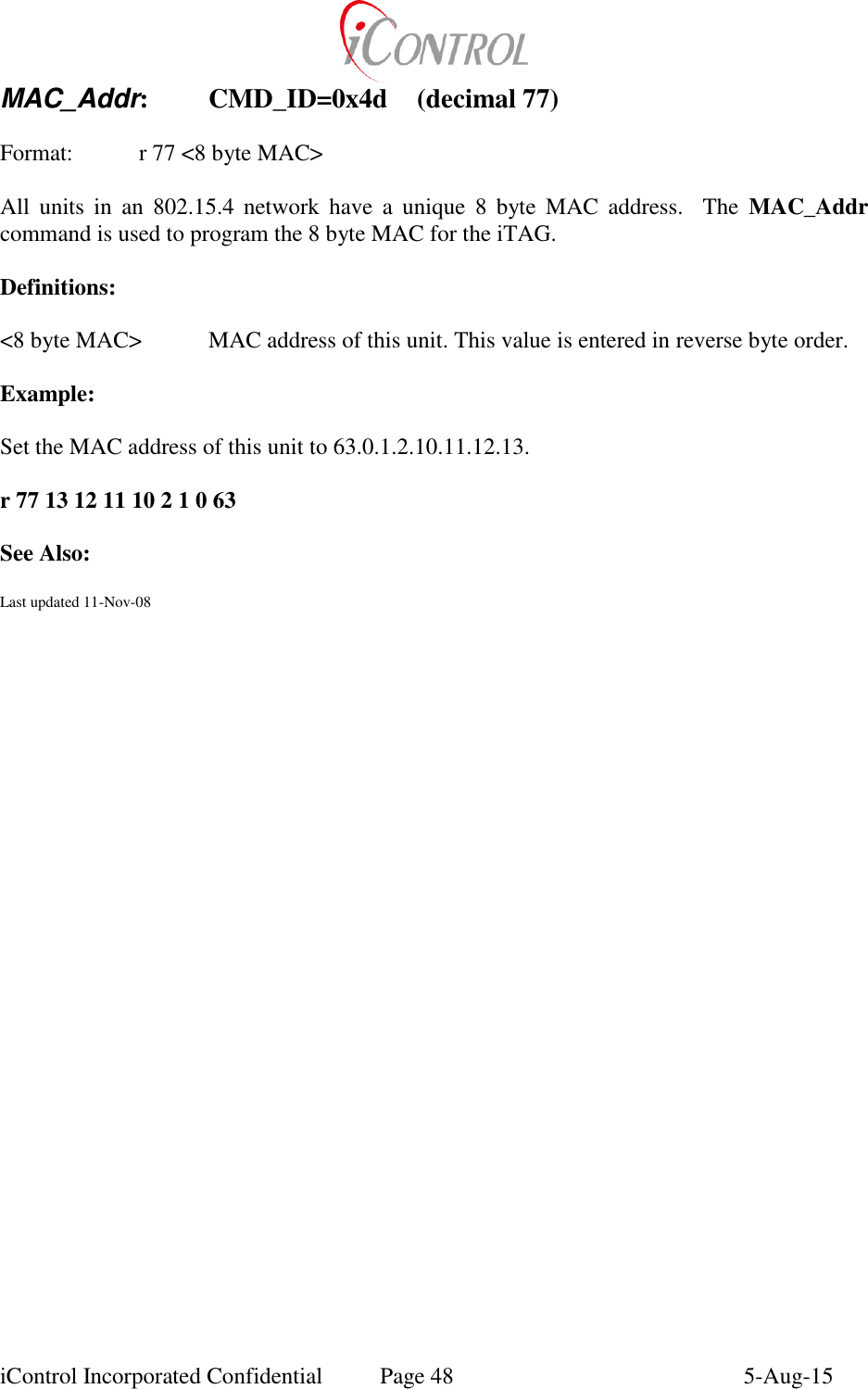  iControl Incorporated Confidential  Page 48  5-Aug-15 MAC_Addr:  CMD_ID=0x4d  (decimal 77)  Format:    r 77 <8 byte MAC>  All  units  in  an  802.15.4  network  have  a  unique  8  byte  MAC  address.    The  MAC_Addr command is used to program the 8 byte MAC for the iTAG.  Definitions:  <8 byte MAC>  MAC address of this unit. This value is entered in reverse byte order.  Example:  Set the MAC address of this unit to 63.0.1.2.10.11.12.13.  r 77 13 12 11 10 2 1 0 63  See Also:  Last updated 11-Nov-08
