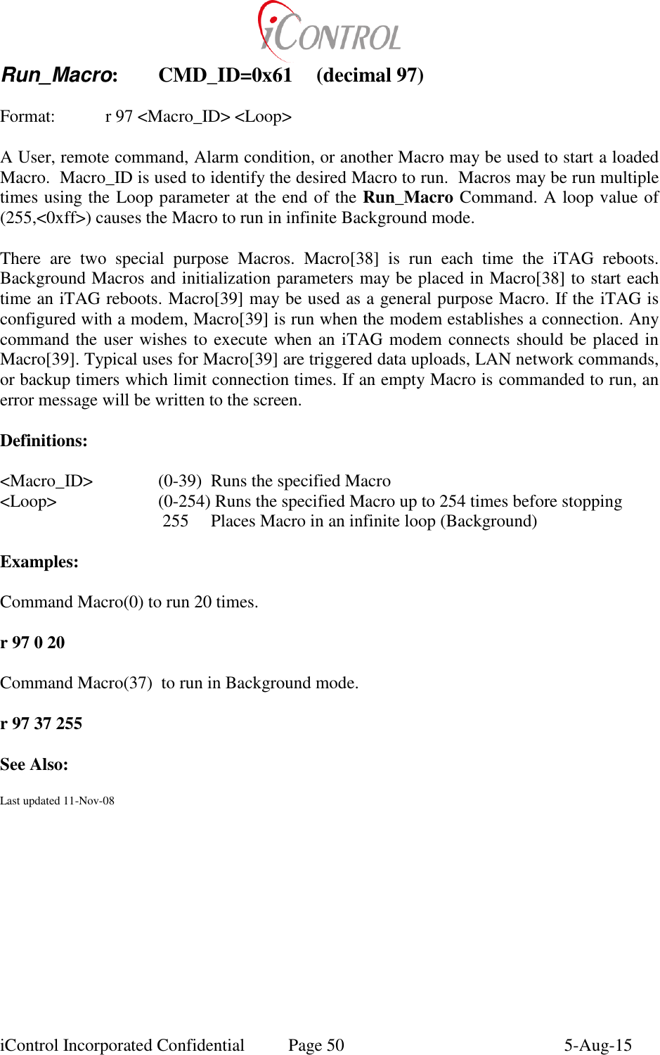  iControl Incorporated Confidential  Page 50  5-Aug-15 Run_Macro:  CMD_ID=0x61  (decimal 97)  Format:    r 97 <Macro_ID> <Loop>  A User, remote command, Alarm condition, or another Macro may be used to start a loaded Macro.  Macro_ID is used to identify the desired Macro to run.  Macros may be run multiple times using the Loop parameter at the end of the Run_Macro Command. A loop value of (255,<0xff>) causes the Macro to run in infinite Background mode.     There  are  two  special  purpose  Macros.  Macro[38]  is  run  each  time  the  iTAG  reboots.  Background Macros and initialization parameters may be placed in Macro[38] to start each time an iTAG reboots. Macro[39] may be used as a general purpose Macro. If the iTAG is configured with a modem, Macro[39] is run when the modem establishes a connection. Any command the user wishes to execute when an iTAG modem connects should be placed in Macro[39]. Typical uses for Macro[39] are triggered data uploads, LAN network commands, or backup timers which limit connection times. If an empty Macro is commanded to run, an error message will be written to the screen.  Definitions:  <Macro_ID>    (0-39)  Runs the specified Macro <Loop>    (0-254) Runs the specified Macro up to 254 times before stopping        255  Places Macro in an infinite loop (Background)    Examples:  Command Macro(0) to run 20 times.  r 97 0 20  Command Macro(37)  to run in Background mode.  r 97 37 255  See Also:  Last updated 11-Nov-08 