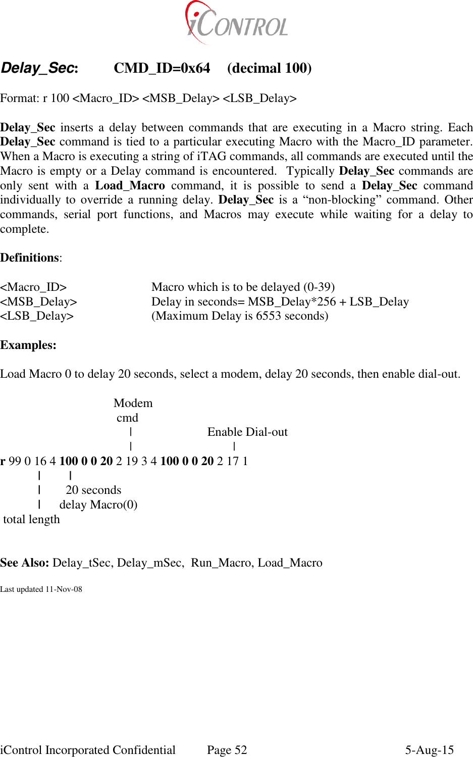  iControl Incorporated Confidential  Page 52  5-Aug-15  Delay_Sec:  CMD_ID=0x64  (decimal 100)  Format: r 100 <Macro_ID> <MSB_Delay> <LSB_Delay>  Delay_Sec inserts  a  delay  between  commands  that  are  executing in a  Macro  string.  Each Delay_Sec command is tied to a particular executing Macro with the Macro_ID parameter.  When a Macro is executing a string of iTAG commands, all commands are executed until the Macro is empty or a Delay command is encountered.  Typically Delay_Sec commands are only  sent  with  a  Load_Macro  command,  it  is  possible  to  send  a  Delay_Sec  command individually to  override a  running delay. Delay_Sec is  a  &ldquo;non-blocking&rdquo;  command.  Other commands,  serial  port  functions,  and  Macros  may  execute  while  waiting  for  a  delay  to complete.  Definitions:  <Macro_ID>       Macro which is to be delayed (0-39) <MSB_Delay>    Delay in seconds= MSB_Delay*256 + LSB_Delay <LSB_Delay>     (Maximum Delay is 6553 seconds)  Examples:  Load Macro 0 to delay 20 seconds, select a modem, delay 20 seconds, then enable dial-out.                                      Modem                                      cmd                                          |                        Enable Dial-out                      |                                | r 99 0 16 4 100 0 0 20 2 19 3 4 100 0 0 20 2 17 1   |         |     |        20 seconds   |      delay Macro(0)  total length             See Also: Delay_tSec, Delay_mSec,  Run_Macro, Load_Macro  Last updated 11-Nov-08