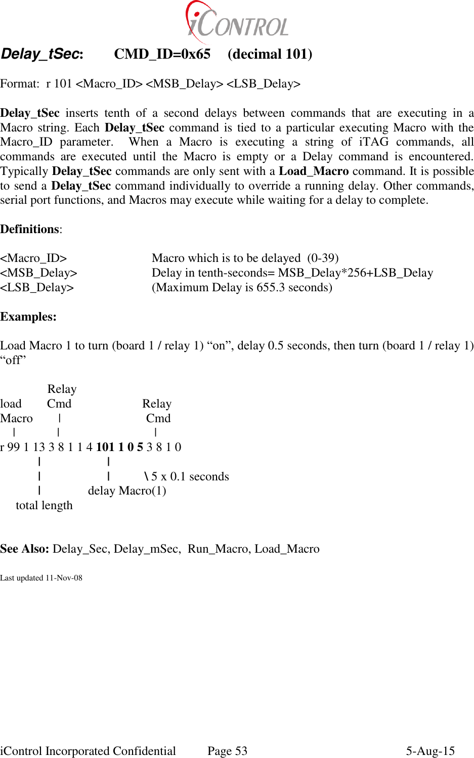  iControl Incorporated Confidential  Page 53  5-Aug-15 Delay_tSec:  CMD_ID=0x65  (decimal 101)  Format:  r 101 <Macro_ID> <MSB_Delay> <LSB_Delay>  Delay_tSec  inserts  tenth  of  a  second  delays  between  commands  that  are  executing  in  a Macro string. Each Delay_tSec command is tied to a particular executing Macro with  the Macro_ID  parameter.    When  a  Macro  is  executing  a  string  of  iTAG  commands,  all commands  are  executed  until  the  Macro  is  empty  or  a  Delay  command  is  encountered.  Typically Delay_tSec commands are only sent with a Load_Macro command. It is possible to send a Delay_tSec command individually to override a running delay. Other commands, serial port functions, and Macros may execute while waiting for a delay to complete.  Definitions:  <Macro_ID>       Macro which is to be delayed  (0-39) <MSB_Delay>    Delay in tenth-seconds= MSB_Delay*256+LSB_Delay <LSB_Delay>     (Maximum Delay is 655.3 seconds)  Examples:  Load Macro 1 to turn (board 1 / relay 1) &ldquo;on&rdquo;, delay 0.5 seconds, then turn (board 1 / relay 1) &ldquo;off&rdquo;                 Relay load        Cmd                      Relay Macro        |                           Cmd     |        |                              | r 99 1 13 3 8 1 1 4 101 1 0 5 3 8 1 0              |                     |          |                     |           \ 5 x 0.1 seconds   |               delay Macro(1)      total length             See Also: Delay_Sec, Delay_mSec,  Run_Macro, Load_Macro   Last updated 11-Nov-08