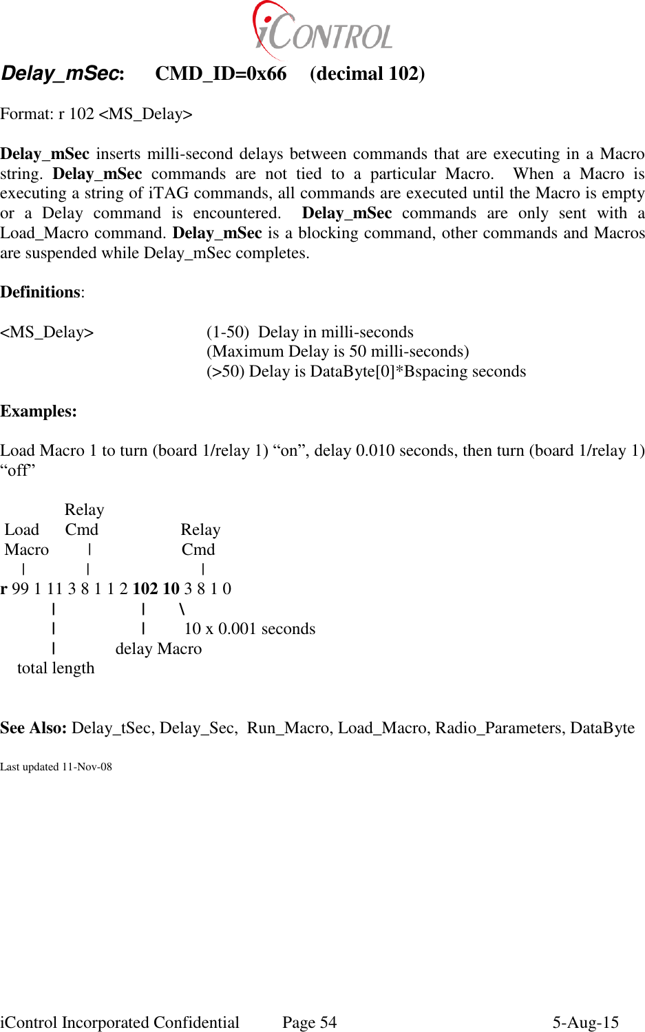  iControl Incorporated Confidential  Page 54  5-Aug-15 Delay_mSec:  CMD_ID=0x66  (decimal 102)  Format: r 102 <MS_Delay>  Delay_mSec inserts milli-second delays between commands that are executing in a Macro string.  Delay_mSec  commands  are  not  tied  to  a  particular  Macro.    When  a  Macro  is executing a string of iTAG commands, all commands are executed until the Macro is empty or  a  Delay  command  is  encountered.    Delay_mSec  commands  are  only  sent  with  a Load_Macro command. Delay_mSec is a blocking command, other commands and Macros are suspended while Delay_mSec completes.  Definitions:  <MS_Delay>      (1-50)  Delay in milli-seconds         (Maximum Delay is 50 milli-seconds)         (>50) Delay is DataByte[0]*Bspacing seconds  Examples:  Load Macro 1 to turn (board 1/relay 1) &ldquo;on&rdquo;, delay 0.010 seconds, then turn (board 1/relay 1) &ldquo;off&rdquo;                 Relay  Load      Cmd                   Relay  Macro         |                     Cmd      |          |                          | r 99 1 11 3 8 1 1 2 102 10 3 8 1 0 |                    |        \     |                    |         10 x 0.001 seconds   |              delay Macro     total length             See Also: Delay_tSec, Delay_Sec,  Run_Macro, Load_Macro, Radio_Parameters, DataByte   Last updated 11-Nov-08