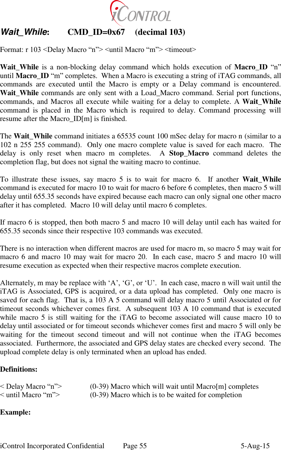  iControl Incorporated Confidential  Page 55  5-Aug-15 Wait_While:  CMD_ID=0x67  (decimal 103)  Format: r 103 <Delay Macro &ldquo;n&rdquo;> <until Macro &ldquo;m&rdquo;> <timeout>  Wait_While  is  a  non-blocking  delay  command  which  holds  execution  of  Macro_ID &ldquo;n&rdquo; until Macro_ID &ldquo;m&rdquo; completes.  When a Macro is executing a string of iTAG commands, all commands  are  executed  until  the  Macro  is  empty  or  a  Delay  command  is  encountered.  Wait_While commands are only sent with a Load_Macro command. Serial port functions, commands, and Macros all execute while waiting for a delay to complete. A Wait_While command  is  placed  in  the  Macro  which  is  required  to  delay.  Command  processing  will resume after the Macro_ID[m] is finished.  The Wait_While command initiates a 65535 count 100 mSec delay for macro n (similar to a 102 n 255 255 command).  Only one macro complete value is saved for each macro.  The delay  is  only  reset  when  macro  m  completes.    A  Stop_Macro  command  deletes  the completion flag, but does not signal the waiting macro to continue.  To  illustrate  these  issues,  say  macro  5  is  to  wait  for  macro  6.    If  another  Wait_While command is executed for macro 10 to wait for macro 6 before 6 completes, then macro 5 will delay until 655.35 seconds have expired because each macro can only signal one other macro after it has completed.  Macro 10 will delay until macro 6 completes.  If macro 6 is stopped, then both macro 5 and macro 10 will delay until each has waited for 655.35 seconds since their respective 103 commands was executed.  There is no interaction when different macros are used for macro m, so macro 5 may wait for macro 6 and macro 10 may wait for macro 20.  In each case, macro 5 and macro 10 will resume execution as expected when their respective macros complete execution.  Alternately, m may be replace with &lsquo;A&rsquo;, &lsquo;G&rsquo;, or &lsquo;U&rsquo;.  In each case, macro n will wait until the iTAG is Associated, GPS is acquired, or a data upload has completed.  Only one macro is saved for each flag.  That is, a 103 A 5 command will delay macro 5 until Associated or for timeout seconds whichever comes first.  A subsequent 103 A 10 command that is executed while macro 5  is  still  waiting for  the  iTAG  to  become  associated  will  cause macro  10  to delay until associated or for timeout seconds whichever comes first and macro 5 will only be waiting  for  the  timeout  second  timeout  and  will  not  continue  when  the  iTAG  becomes associated.  Furthermore, the associated and GPS delay states are checked every second.  The upload complete delay is only terminated when an upload has ended.   Definitions:  < Delay Macro &ldquo;n&rdquo;>    (0-39) Macro which will wait until Macro[m] completes < until Macro &ldquo;m&rdquo;>    (0-39) Macro which is to be waited for completion  Example:  