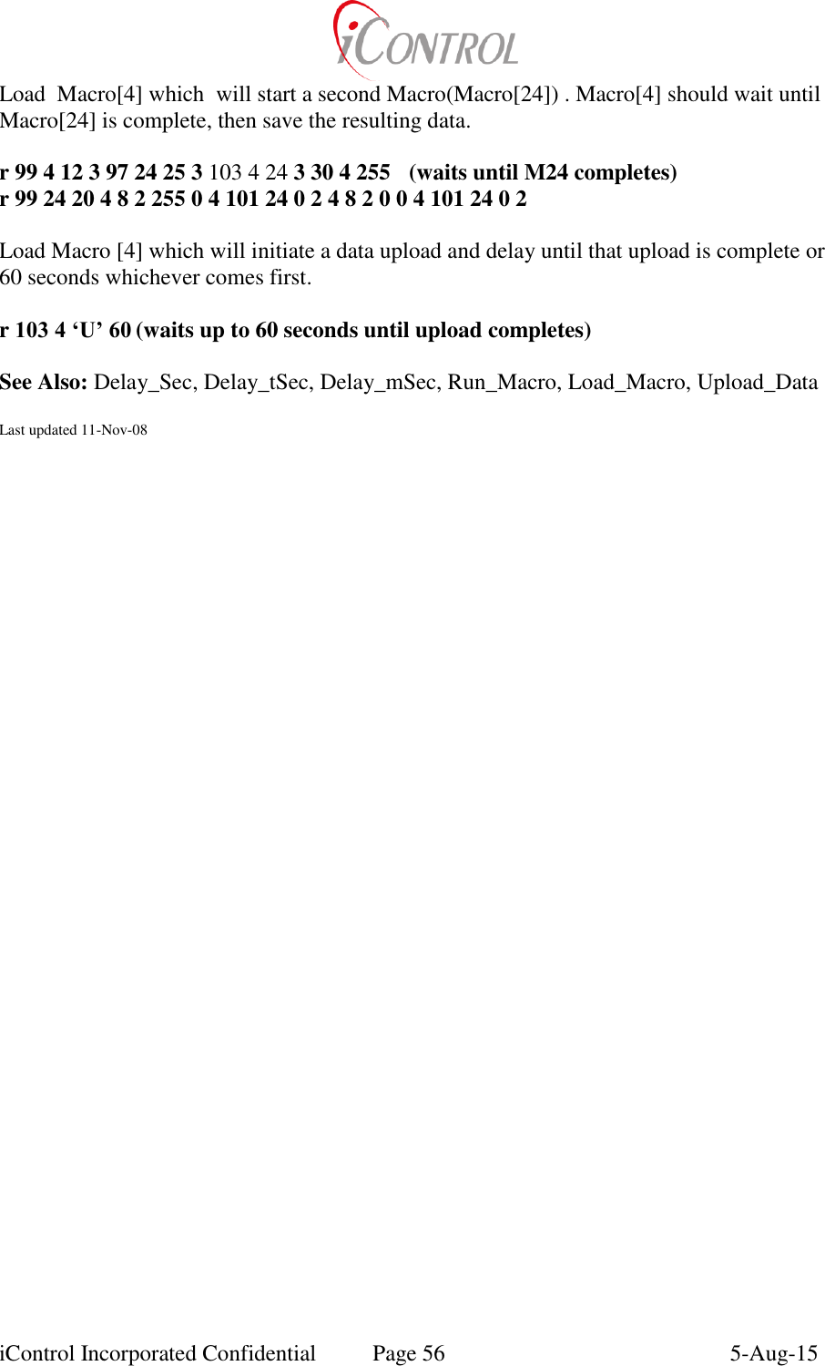  iControl Incorporated Confidential  Page 56  5-Aug-15 Load  Macro[4] which  will start a second Macro(Macro[24]) . Macro[4] should wait until Macro[24] is complete, then save the resulting data.  r 99 4 12 3 97 24 25 3 103 4 24 3 30 4 255  (waits until M24 completes) r 99 24 20 4 8 2 255 0 4 101 24 0 2 4 8 2 0 0 4 101 24 0 2   Load Macro [4] which will initiate a data upload and delay until that upload is complete or 60 seconds whichever comes first.  r 103 4 &lsquo;U&rsquo; 60 (waits up to 60 seconds until upload completes)  See Also: Delay_Sec, Delay_tSec, Delay_mSec, Run_Macro, Load_Macro, Upload_Data  Last updated 11-Nov-08 