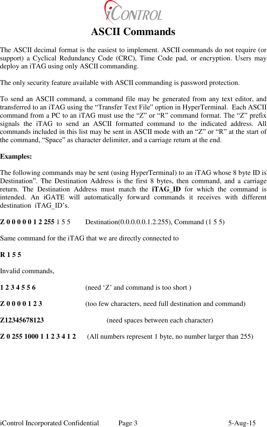  iControl Incorporated Confidential  Page 3  5-Aug-15 ASCII Commands  The ASCII decimal format is the easiest to implement. ASCII commands do not require (or support)  a  Cyclical  Redundancy Code  (CRC),  Time  Code  pad,  or  encryption.  Users  may deploy an iTAG using only ASCII commanding.   The only security feature available with ASCII commanding is password protection.  To send an ASCII command, a command file may be generated from any text editor, and transferred to an iTAG using the &ldquo;Transfer Text File&rdquo; option in HyperTerminal.  Each ASCII command from a PC to an iTAG must use the &ldquo;Z&rdquo; or &ldquo;R&rdquo; command format. The &ldquo;Z&rdquo; prefix signals  the  iTAG  to  send  an  ASCII  formatted  command  to  the  indicated  address.  All commands included in this list may be sent in ASCII mode with an &ldquo;Z&rdquo; or &ldquo;R&rdquo; at the start of the command, &ldquo;Space&rdquo; as character delimiter, and a carriage return at the end.   Examples:  The following commands may be sent (using HyperTerminal) to an iTAG whose 8 byte ID is Destination&rdquo;.  The  Destination  Address  is  the  first  8  bytes,  then  command,  and  a  carriage return.  The  Destination  Address  must  match  the  iTAG_ID  for  which  the  command  is intended.  An  iGATE  will  automatically  forward  commands  it  receives  with  different destination  iTAG_ID&rsquo;s.  Z 0 0 0 0 0 1 2 255 1 5 5  Destination(0.0.0.0.0.1.2.255), Command (1 5 5)  Same command for the iTAG that we are directly connected to  R 1 5 5  Invalid commands,  1 2 3 4 5 5 6       (need &lsquo;Z&rsquo; and command is too short )  Z 0 0 0 0 1 2 3       (too few characters, need full destination and command)  Z12345678123      (need spaces between each character)  Z 0 255 1000 1 1 2 3 4 1 2   (All numbers represent 1 byte, no number larger than 255)   