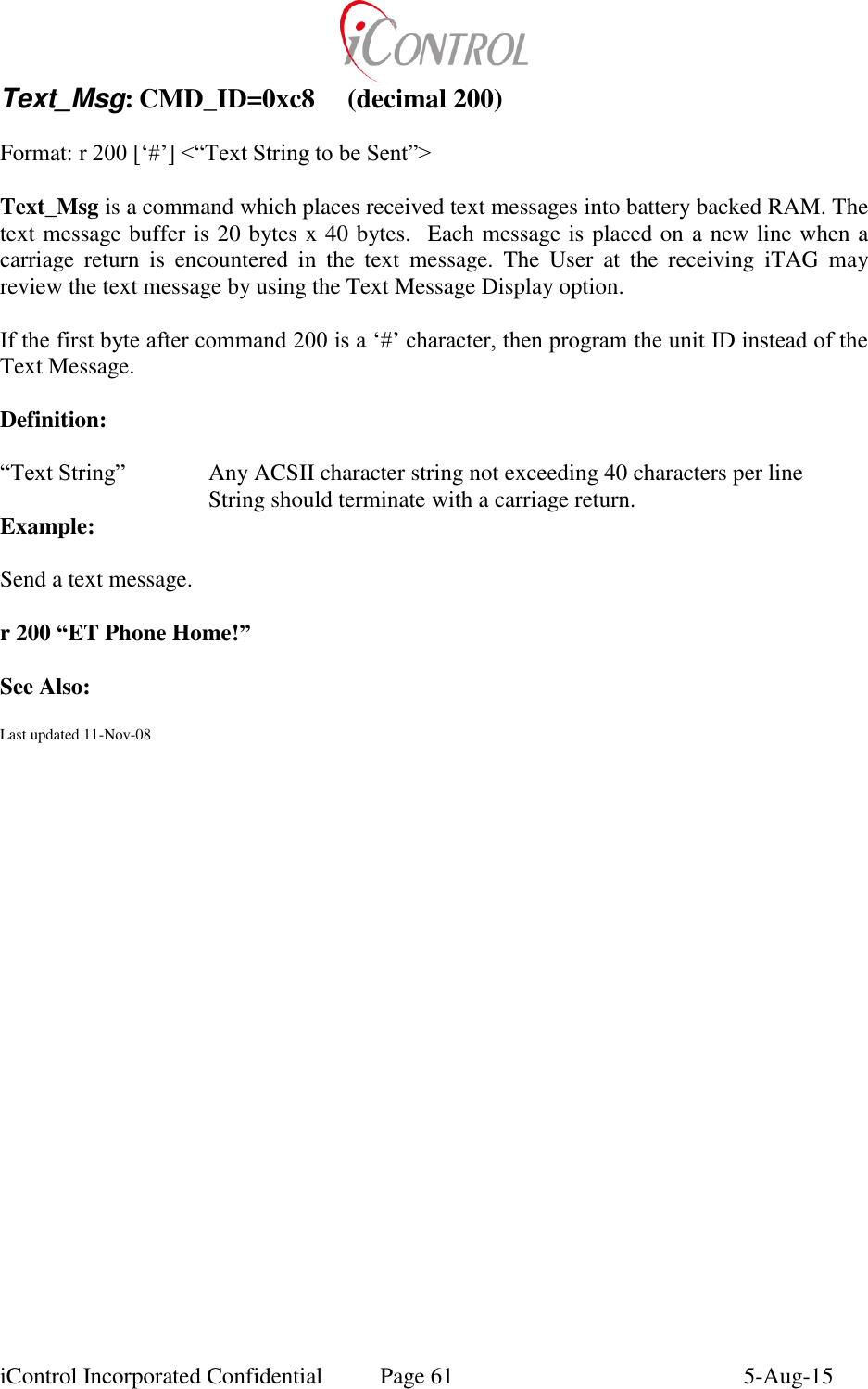  iControl Incorporated Confidential  Page 61  5-Aug-15 Text_Msg: CMD_ID=0xc8  (decimal 200)  Format: r 200 [&lsquo;#&rsquo;] <&ldquo;Text String to be Sent&rdquo;>  Text_Msg is a command which places received text messages into battery backed RAM. The text message buffer is 20 bytes x 40 bytes.  Each message is placed on a new line when a carriage  return  is  encountered  in  the  text  message.  The  User  at  the  receiving  iTAG  may review the text message by using the Text Message Display option.  If the first byte after command 200 is a &lsquo;#&rsquo; character, then program the unit ID instead of the Text Message.  Definition:  &ldquo;Text String&rdquo;    Any ACSII character string not exceeding 40 characters per line       String should terminate with a carriage return. Example:  Send a text message.  r 200 &ldquo;ET Phone Home!&rdquo;  See Also:  Last updated 11-Nov-08  