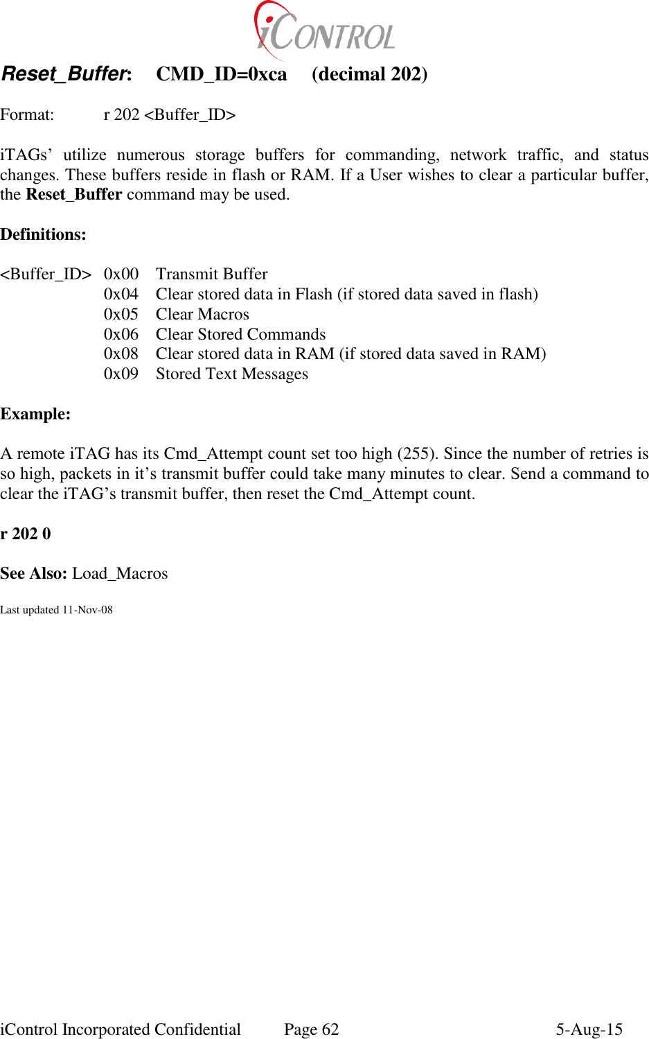  iControl Incorporated Confidential  Page 62  5-Aug-15 Reset_Buffer:  CMD_ID=0xca  (decimal 202)  Format:  r 202 <Buffer_ID>  iTAGs&rsquo;  utilize  numerous  storage  buffers  for  commanding,  network  traffic,  and  status changes. These buffers reside in flash or RAM. If a User wishes to clear a particular buffer, the Reset_Buffer command may be used.  Definitions:  <Buffer_ID>  0x00  Transmit Buffer 0x04  Clear stored data in Flash (if stored data saved in flash) 0x05  Clear Macros 0x06  Clear Stored Commands 0x08  Clear stored data in RAM (if stored data saved in RAM) 0x09  Stored Text Messages  Example:  A remote iTAG has its Cmd_Attempt count set too high (255). Since the number of retries is so high, packets in it&rsquo;s transmit buffer could take many minutes to clear. Send a command to clear the iTAG&rsquo;s transmit buffer, then reset the Cmd_Attempt count.  r 202 0  See Also: Load_Macros  Last updated 11-Nov-08
