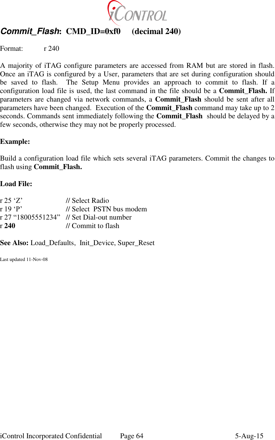  iControl Incorporated Confidential  Page 64  5-Aug-15 Commit_Flash:  CMD_ID=0xf0  (decimal 240)  Format:   r 240  A majority of iTAG configure parameters are accessed from RAM but are stored in flash.  Once an iTAG is configured by a User, parameters that are set during configuration should be  saved  to  flash.    The  Setup  Menu  provides  an  approach  to  commit  to  flash.  If  a configuration load file is used, the last command in the file should be a Commit_Flash. If parameters are changed via  network commands, a  Commit_Flash should be sent  after all parameters have been changed.  Execution of the Commit_Flash command may take up to 2 seconds. Commands sent immediately following the Commit_Flash  should be delayed by a few seconds, otherwise they may not be properly processed.  Example:  Build a configuration load file which sets several iTAG parameters. Commit the changes to flash using Commit_Flash.  Load File:  r 25 &lsquo;Z&rsquo;    // Select Radio r 19 &lsquo;P&rsquo;    // Select  PSTN bus modem r 27 &ldquo;18005551234&rdquo;  // Set Dial-out number r 240      // Commit to flash  See Also: Load_Defaults,  Init_Device, Super_Reset  Last updated 11-Nov-08