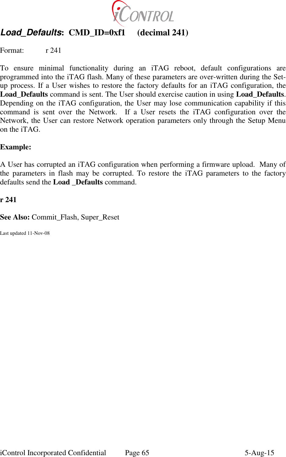  iControl Incorporated Confidential  Page 65  5-Aug-15 Load_Defaults:  CMD_ID=0xf1  (decimal 241)  Format:   r 241  To  ensure  minimal  functionality  during  an  iTAG  reboot,  default  configurations  are programmed into the iTAG flash. Many of these parameters are over-written during the Set-up process. If a User wishes to restore the factory defaults for an  iTAG configuration, the Load_Defaults command is sent. The User should exercise caution in using Load_Defaults. Depending on the iTAG configuration, the User may lose communication capability if this command  is  sent  over  the  Network.    If  a  User  resets  the  iTAG  configuration  over  the Network, the User can restore Network operation parameters only through the Setup Menu on the iTAG.  Example:  A User has corrupted an iTAG configuration when performing a firmware upload.  Many of the  parameters  in  flash  may  be  corrupted.  To  restore  the  iTAG  parameters  to  the  factory defaults send the Load _Defaults command.  r 241  See Also: Commit_Flash, Super_Reset  Last updated 11-Nov-08