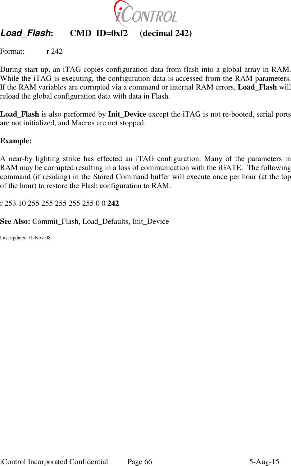  iControl Incorporated Confidential  Page 66  5-Aug-15 Load_Flash:  CMD_ID=0xf2  (decimal 242)  Format:  r 242  During start up, an iTAG copies configuration data from flash into a global array in RAM.  While the iTAG is executing, the configuration data is accessed from the RAM parameters.  If the RAM variables are corrupted via a command or internal RAM errors, Load_Flash will reload the global configuration data with data in Flash.  Load_Flash is also performed by Init_Device except the iTAG is not re-booted, serial ports are not initialized, and Macros are not stopped.  Example:  A  near-by lighting  strike  has  effected  an  iTAG  configuration.  Many of  the  parameters  in RAM may be corrupted resulting in a loss of communication with the iGATE.  The following command (if residing) in the Stored Command buffer will execute once per hour (at the top of the hour) to restore the Flash configuration to RAM.   r 253 10 255 255 255 255 255 0 0 242  See Also: Commit_Flash, Load_Defaults, Init_Device  Last updated 11-Nov-08  