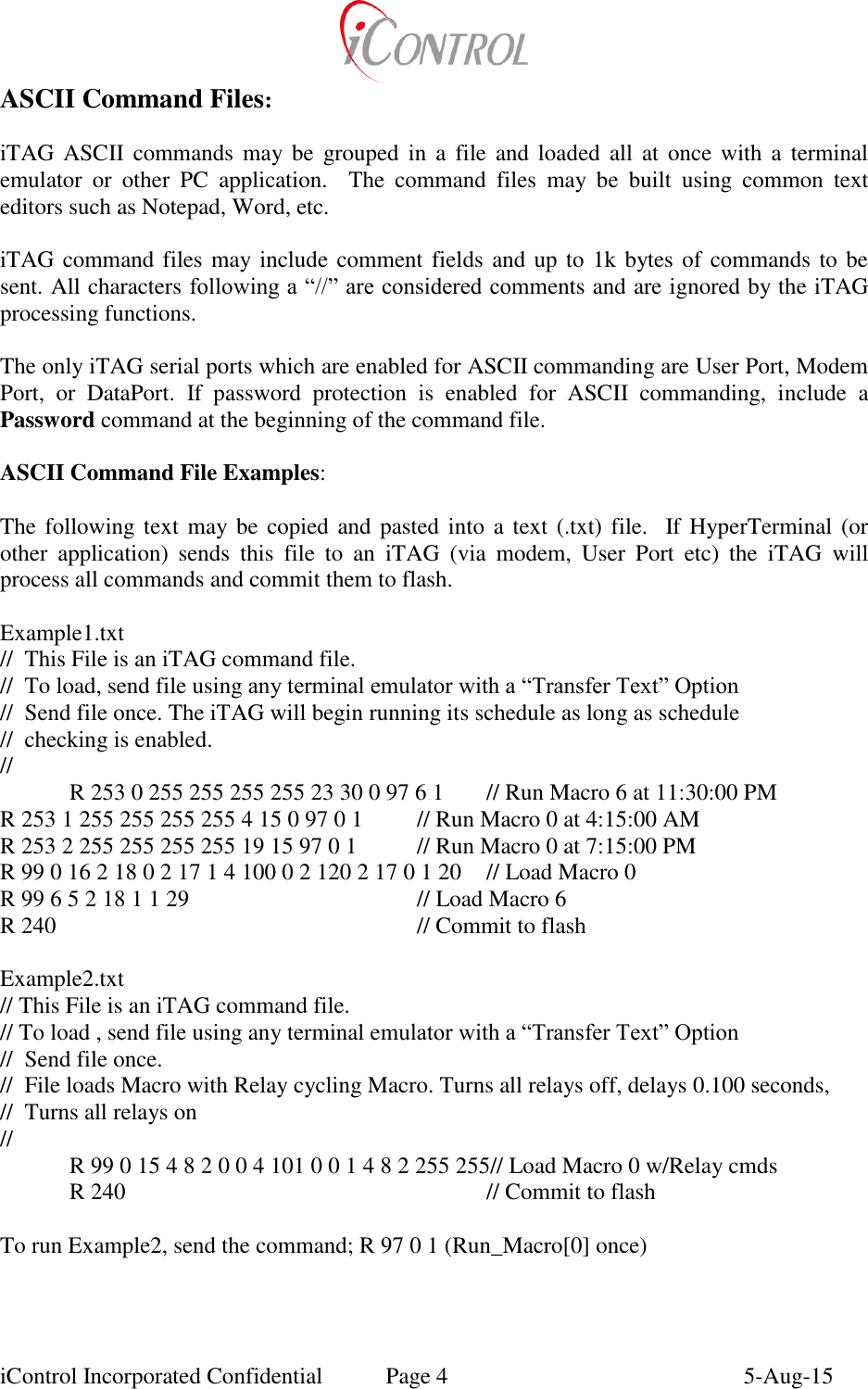  iControl Incorporated Confidential  Page 4  5-Aug-15 ASCII Command Files:  iTAG ASCII commands may be  grouped in  a file  and  loaded  all  at  once with  a  terminal emulator  or  other  PC  application.    The  command  files  may  be  built  using  common  text editors such as Notepad, Word, etc.   iTAG command files may include comment fields and up to 1k bytes of commands to be sent. All characters following a &ldquo;//&rdquo; are considered comments and are ignored by the iTAG processing functions.  The only iTAG serial ports which are enabled for ASCII commanding are User Port, Modem Port,  or  DataPort.  If  password  protection  is  enabled  for  ASCII  commanding,  include  a Password command at the beginning of the command file.  ASCII Command File Examples:  The following text may  be copied and pasted  into a  text (.txt) file.   If HyperTerminal (or other  application)  sends  this  file  to  an  iTAG  (via  modem,  User  Port  etc)  the  iTAG  will process all commands and commit them to flash.  Example1.txt //  This File is an iTAG command file. //  To load, send file using any terminal emulator with a &ldquo;Transfer Text&rdquo; Option //  Send file once. The iTAG will begin running its schedule as long as schedule  //  checking is enabled. // R 253 0 255 255 255 255 23 30 0 97 6 1  // Run Macro 6 at 11:30:00 PM R 253 1 255 255 255 255 4 15 0 97 0 1  // Run Macro 0 at 4:15:00 AM R 253 2 255 255 255 255 19 15 97 0 1  // Run Macro 0 at 7:15:00 PM R 99 0 16 2 18 0 2 17 1 4 100 0 2 120 2 17 0 1 20  // Load Macro 0 R 99 6 5 2 18 1 1 29        // Load Macro 6 R 240            // Commit to flash  Example2.txt // This File is an iTAG command file. // To load , send file using any terminal emulator with a &ldquo;Transfer Text&rdquo; Option //  Send file once.  //  File loads Macro with Relay cycling Macro. Turns all relays off, delays 0.100 seconds, //  Turns all relays on // R 99 0 15 4 8 2 0 0 4 101 0 0 1 4 8 2 255 255// Load Macro 0 w/Relay cmds R 240            // Commit to flash  To run Example2, send the command; R 97 0 1 (Run_Macro[0] once) 