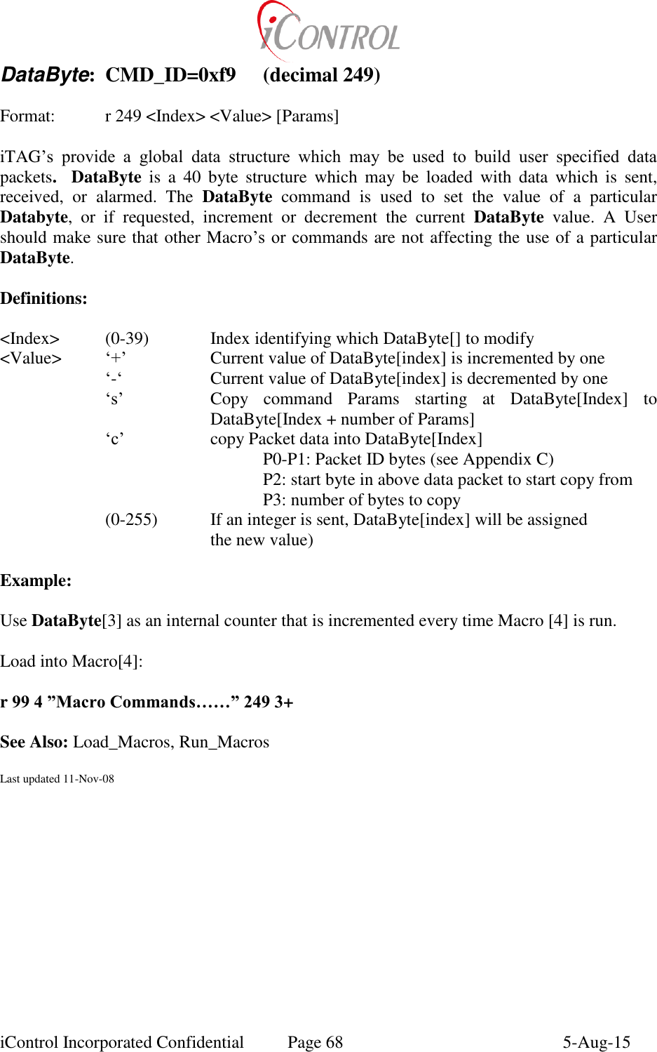  iControl Incorporated Confidential  Page 68  5-Aug-15 DataByte:  CMD_ID=0xf9  (decimal 249)  Format:  r 249 <Index> <Value> [Params]  iTAG&rsquo;s  provide  a  global  data  structure  which  may  be  used  to  build  user  specified  data packets.   DataByte  is  a  40  byte  structure  which  may  be  loaded  with  data  which  is  sent, received,  or  alarmed.  The  DataByte  command  is  used  to  set  the  value  of  a  particular Databyte,  or  if  requested,  increment  or  decrement  the  current  DataByte  value.  A  User should make sure that other Macro&rsquo;s or  commands are not affecting the use of a particular DataByte.  Definitions:  <Index>    (0-39)    Index identifying which DataByte[] to modify   <Value>  &lsquo;+&rsquo;    Current value of DataByte[index] is incremented by one   &lsquo;-&lsquo;    Current value of DataByte[index] is decremented by one &lsquo;s&rsquo;  Copy  command  Params  starting  at  DataByte[Index]  to DataByte[Index + number of Params] &lsquo;c&rsquo;  copy Packet data into DataByte[Index] P0-P1: Packet ID bytes (see Appendix C) P2: start byte in above data packet to start copy from P3: number of bytes to copy (0-255)  If an integer is sent, DataByte[index] will be assigned          the new value)  Example:  Use DataByte[3] as an internal counter that is incremented every time Macro [4] is run.  Load into Macro[4]:  r 99 4 &rdquo;Macro Commands&hellip;&hellip;&rdquo; 249 3+     See Also: Load_Macros, Run_Macros    Last updated 11-Nov-08 