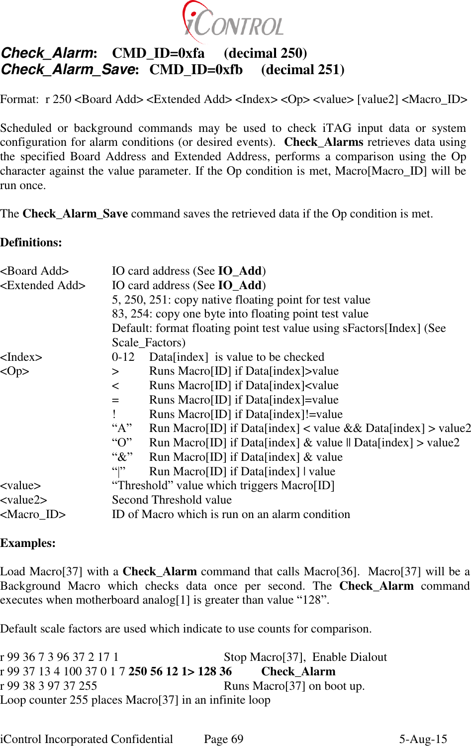  iControl Incorporated Confidential  Page 69  5-Aug-15 Check_Alarm:  CMD_ID=0xfa  (decimal 250) Check_Alarm_Save:  CMD_ID=0xfb  (decimal 251)  Format:  r 250 <Board Add> <Extended Add> <Index> <Op> <value> [value2] <Macro_ID>  Scheduled  or  background  commands  may  be  used  to  check  iTAG  input  data  or  system configuration for alarm conditions (or desired events).  Check_Alarms retrieves data using the  specified  Board  Address  and  Extended  Address,  performs  a  comparison  using  the  Op character against the value parameter. If the Op condition is met, Macro[Macro_ID] will be run once.  The Check_Alarm_Save command saves the retrieved data if the Op condition is met.  Definitions:  <Board Add>    IO card address (See IO_Add) <Extended Add>  IO card address (See IO_Add) 5, 250, 251: copy native floating point for test value 83, 254: copy one byte into floating point test value Default: format floating point test value using sFactors[Index] (See Scale_Factors) <Index>    0-12  Data[index]  is value to be checked <Op>      >  Runs Macro[ID] if Data[index]>value       <  Runs Macro[ID] if Data[index]<value       =  Runs Macro[ID] if Data[index]=value       !  Runs Macro[ID] if Data[index]!=value &ldquo;A&rdquo;  Run Macro[ID] if Data[index] < value &amp;&amp; Data[index] > value2 &ldquo;O&rdquo;  Run Macro[ID] if Data[index] &amp; value || Data[index] > value2 &ldquo;&amp;&rdquo;  Run Macro[ID] if Data[index] &amp; value &ldquo;|&rdquo;  Run Macro[ID] if Data[index] | value <value>    &ldquo;Threshold&rdquo; value which triggers Macro[ID]  <value2>    Second Threshold value <Macro_ID>    ID of Macro which is run on an alarm condition  Examples:  Load Macro[37] with a Check_Alarm command that calls Macro[36].  Macro[37] will be a Background  Macro  which  checks  data  once  per  second.  The  Check_Alarm  command executes when motherboard analog[1] is greater than value &ldquo;128&rdquo;.  Default scale factors are used which indicate to use counts for comparison.  r 99 36 7 3 96 37 2 17 1      Stop Macro[37],  Enable Dialout r 99 37 13 4 100 37 0 1 7 250 56 12 1> 128 36  Check_Alarm r 99 38 3 97 37 255        Runs Macro[37] on boot up. Loop counter 255 places Macro[37] in an infinite loop 