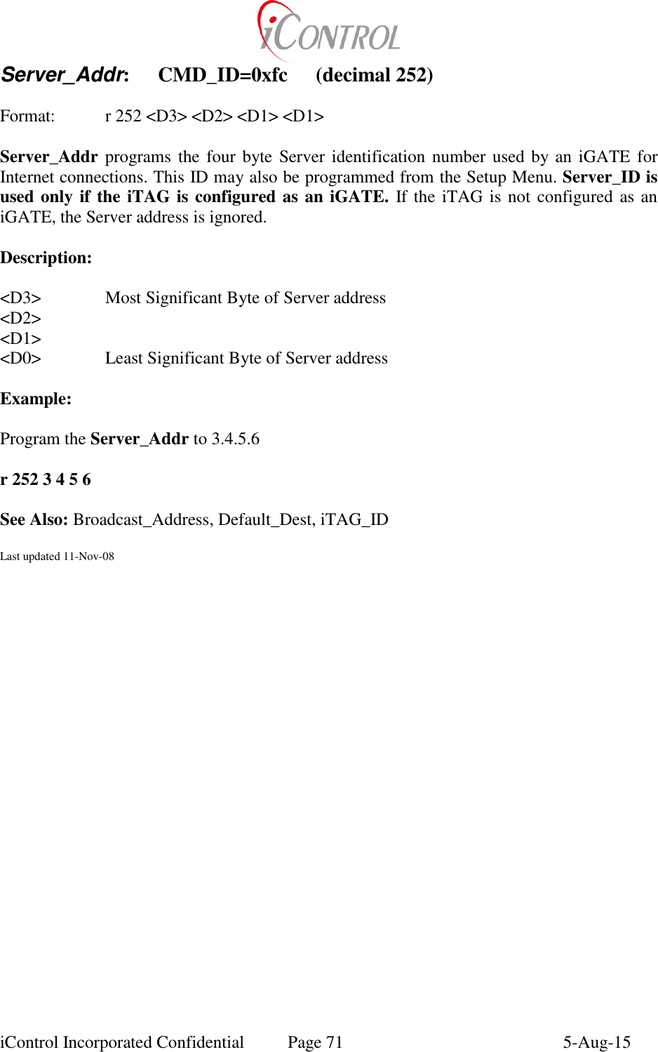  iControl Incorporated Confidential  Page 71  5-Aug-15 Server_Addr:  CMD_ID=0xfc  (decimal 252)  Format:  r 252 <D3> <D2> <D1> <D1>  Server_Addr programs  the four  byte Server identification number used by an iGATE for Internet connections. This ID may also be programmed from the Setup Menu. Server_ID is used only if the iTAG is configured as an iGATE. If the iTAG is not configured as an iGATE, the Server address is ignored.  Description:  <D3>    Most Significant Byte of Server address <D2> <D1> <D0>    Least Significant Byte of Server address  Example:    Program the Server_Addr to 3.4.5.6  r 252 3 4 5 6  See Also: Broadcast_Address, Default_Dest, iTAG_ID  Last updated 11-Nov-08