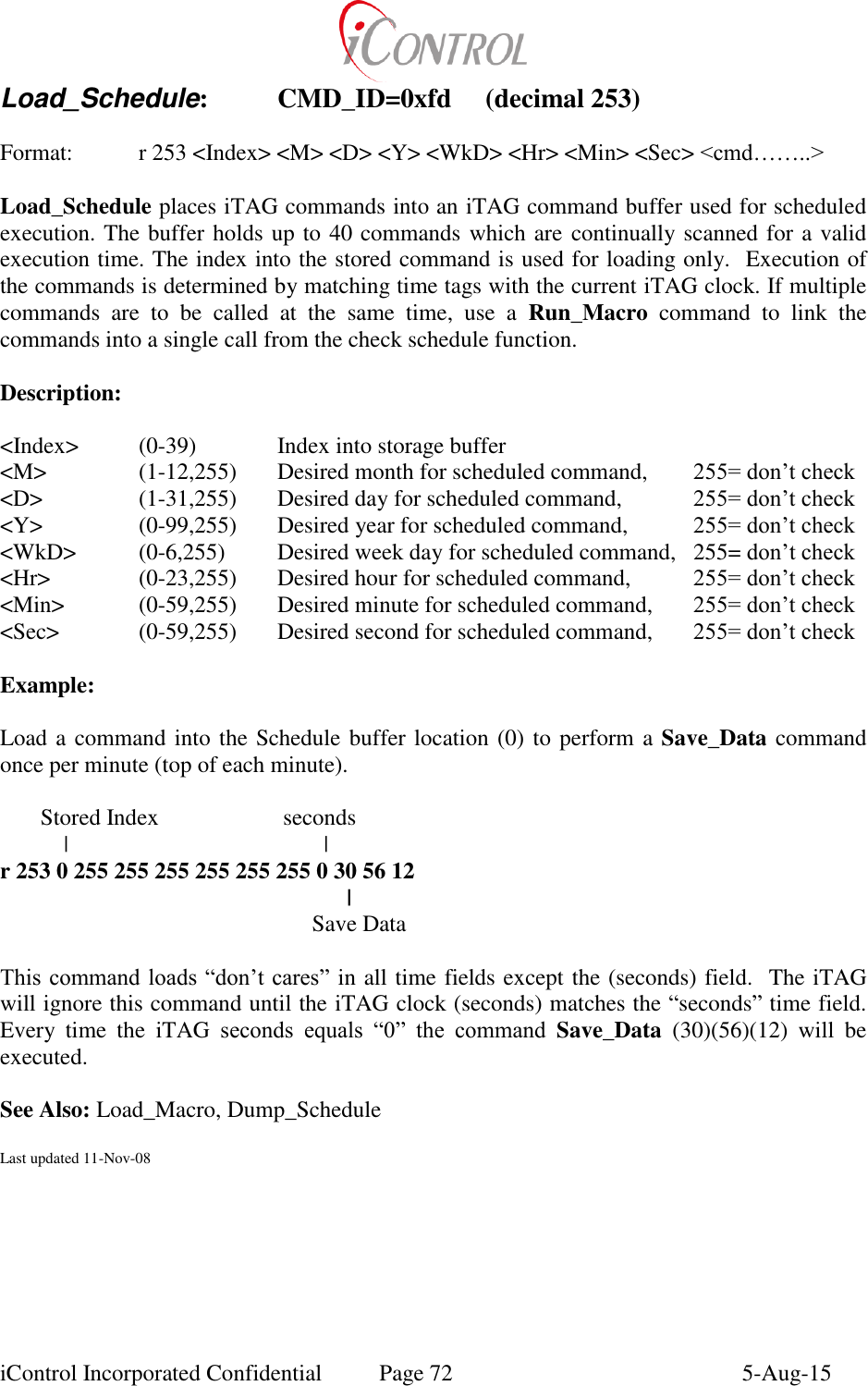  iControl Incorporated Confidential  Page 72  5-Aug-15 Load_Schedule:  CMD_ID=0xfd  (decimal 253)  Format:  r 253 <Index> <M> <D> <Y> <WkD> <Hr> <Min> <Sec> <cmd&hellip;&hellip;..>  Load_Schedule places iTAG commands into an iTAG command buffer used for scheduled execution. The buffer holds up to 40 commands which are  continually scanned for a valid execution time. The index into the stored command is used for loading only.  Execution of the commands is determined by matching time tags with the current iTAG clock. If multiple commands  are  to  be  called  at  the  same  time,  use  a  Run_Macro  command  to  link  the commands into a single call from the check schedule function.  Description:  <Index>   (0-39)    Index into storage buffer  <M>    (1-12,255)  Desired month for scheduled command,   255= don&rsquo;t check <D>    (1-31,255)  Desired day for scheduled command,   255= don&rsquo;t check <Y>    (0-99,255)  Desired year for scheduled command,   255= don&rsquo;t check <WkD>  (0-6,255)  Desired week day for scheduled command,   255= don&rsquo;t check <Hr>    (0-23,255)  Desired hour for scheduled command,   255= don&rsquo;t check <Min>   (0-59,255)  Desired minute for scheduled command,   255= don&rsquo;t check <Sec>    (0-59,255)  Desired second for scheduled command,   255= don&rsquo;t check  Example:  Load a command into the Schedule buffer location (0) to perform a Save_Data command once per minute (top of each minute).         Stored Index     seconds            |               | r 253 0 255 255 255 255 255 255 0 30 56 12         |             Save Data  This command loads &ldquo;don&rsquo;t cares&rdquo; in all time fields except the (seconds) field.  The iTAG will ignore this command until the iTAG clock (seconds) matches the &ldquo;seconds&rdquo; time field. Every  time  the  iTAG  seconds  equals  &ldquo;0&rdquo;  the  command  Save_Data  (30)(56)(12)  will  be executed.  See Also: Load_Macro, Dump_Schedule  Last updated 11-Nov-08