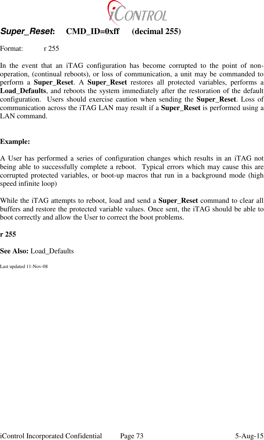  iControl Incorporated Confidential  Page 73  5-Aug-15 Super_Reset:  CMD_ID=0xff  (decimal 255)  Format:  r 255  In  the  event  that  an  iTAG  configuration  has  become  corrupted  to  the  point  of  non-operation, (continual reboots), or loss of communication, a unit may be commanded to perform  a  Super_Reset.  A  Super_Reset  restores  all  protected  variables,  performs  a Load_Defaults, and reboots the system immediately after the restoration of the default configuration.   Users should  exercise  caution when sending the  Super_Reset.  Loss of communication across the iTAG LAN may result if a Super_Reset is performed using a LAN command.   Example:  A User has performed a series of configuration changes which results in an  iTAG not being able to successfully complete a reboot.  Typical errors which may cause this are corrupted protected variables,  or boot-up macros that  run in a  background mode (high speed infinite loop)  While the iTAG attempts to reboot, load and send a Super_Reset command to clear all buffers and restore the protected variable values. Once sent, the iTAG should be able to boot correctly and allow the User to correct the boot problems.  r 255  See Also: Load_Defaults  Last updated 11-Nov-08       