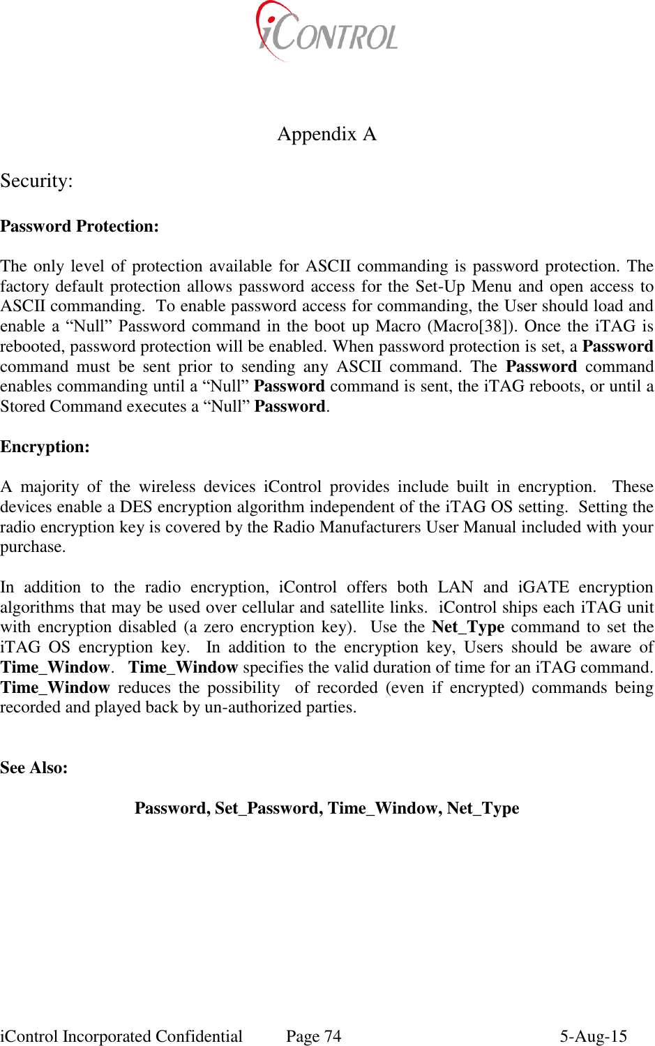  iControl Incorporated Confidential  Page 74  5-Aug-15        Appendix A  Security:  Password Protection:  The only level of protection available for ASCII commanding is password protection. The factory default protection allows password access for the Set-Up Menu and open access to ASCII commanding.  To enable password access for commanding, the User should load and enable a  &ldquo;Null&rdquo;  Password command in the boot up Macro (Macro[38]). Once the iTAG is rebooted, password protection will be enabled. When password protection is set, a Password command  must  be  sent  prior  to  sending  any  ASCII  command.  The  Password  command enables commanding until a &ldquo;Null&rdquo; Password command is sent, the iTAG reboots, or until a Stored Command executes a &ldquo;Null&rdquo; Password.   Encryption:  A  majority  of  the  wireless  devices  iControl  provides  include  built  in  encryption.    These devices enable a DES encryption algorithm independent of the iTAG OS setting.  Setting the radio encryption key is covered by the Radio Manufacturers User Manual included with your purchase.  In  addition  to  the  radio  encryption,  iControl  offers  both  LAN  and  iGATE  encryption algorithms that may be used over cellular and satellite links.  iControl ships each iTAG unit with encryption disabled (a zero encryption key).  Use the Net_Type command to set the iTAG  OS  encryption  key.    In  addition  to  the  encryption  key,  Users  should  be  aware  of Time_Window.   Time_Window specifies the valid duration of time for an iTAG command.  Time_Window  reduces  the  possibility    of  recorded  (even  if  encrypted)  commands  being recorded and played back by un-authorized parties.   See Also:  Password, Set_Password, Time_Window, Net_Type