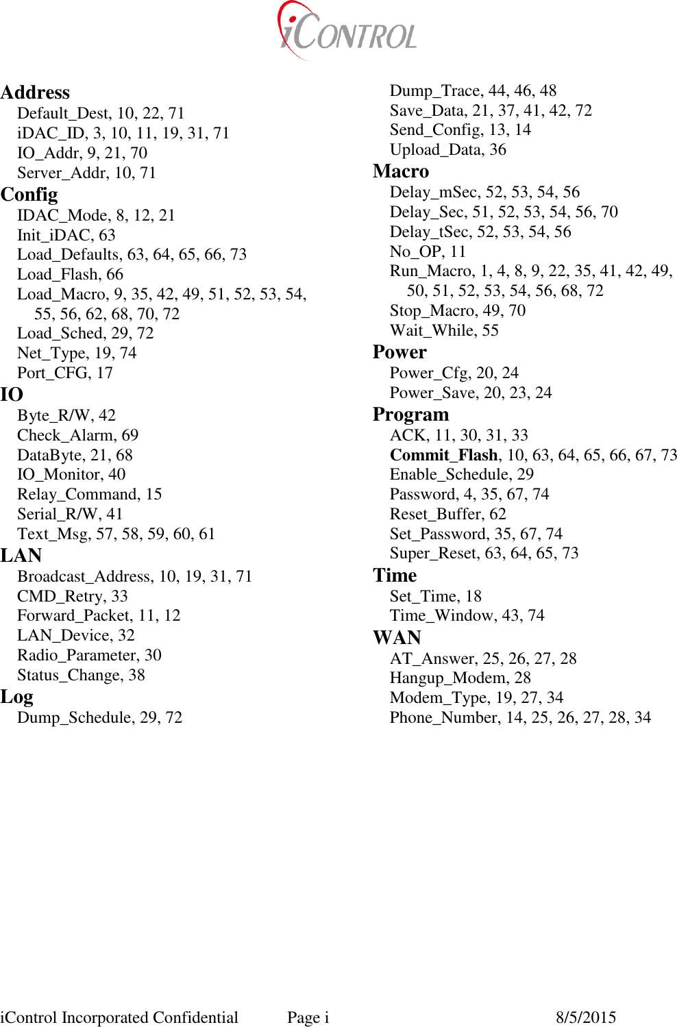  iControl Incorporated Confidential  Page i  8/5/2015 Address Default_Dest, 10, 22, 71 iDAC_ID, 3, 10, 11, 19, 31, 71 IO_Addr, 9, 21, 70 Server_Addr, 10, 71 Config IDAC_Mode, 8, 12, 21 Init_iDAC, 63 Load_Defaults, 63, 64, 65, 66, 73 Load_Flash, 66 Load_Macro, 9, 35, 42, 49, 51, 52, 53, 54, 55, 56, 62, 68, 70, 72 Load_Sched, 29, 72 Net_Type, 19, 74 Port_CFG, 17 IO Byte_R/W, 42 Check_Alarm, 69 DataByte, 21, 68 IO_Monitor, 40 Relay_Command, 15 Serial_R/W, 41 Text_Msg, 57, 58, 59, 60, 61 LAN Broadcast_Address, 10, 19, 31, 71 CMD_Retry, 33 Forward_Packet, 11, 12 LAN_Device, 32 Radio_Parameter, 30 Status_Change, 38 Log Dump_Schedule, 29, 72 Dump_Trace, 44, 46, 48 Save_Data, 21, 37, 41, 42, 72 Send_Config, 13, 14 Upload_Data, 36 Macro Delay_mSec, 52, 53, 54, 56 Delay_Sec, 51, 52, 53, 54, 56, 70 Delay_tSec, 52, 53, 54, 56 No_OP, 11 Run_Macro, 1, 4, 8, 9, 22, 35, 41, 42, 49, 50, 51, 52, 53, 54, 56, 68, 72 Stop_Macro, 49, 70 Wait_While, 55 Power Power_Cfg, 20, 24 Power_Save, 20, 23, 24 Program ACK, 11, 30, 31, 33 Commit_Flash, 10, 63, 64, 65, 66, 67, 73 Enable_Schedule, 29 Password, 4, 35, 67, 74 Reset_Buffer, 62 Set_Password, 35, 67, 74 Super_Reset, 63, 64, 65, 73 Time Set_Time, 18 Time_Window, 43, 74 WAN AT_Answer, 25, 26, 27, 28 Hangup_Modem, 28 Modem_Type, 19, 27, 34 Phone_Number, 14, 25, 26, 27, 28, 34  