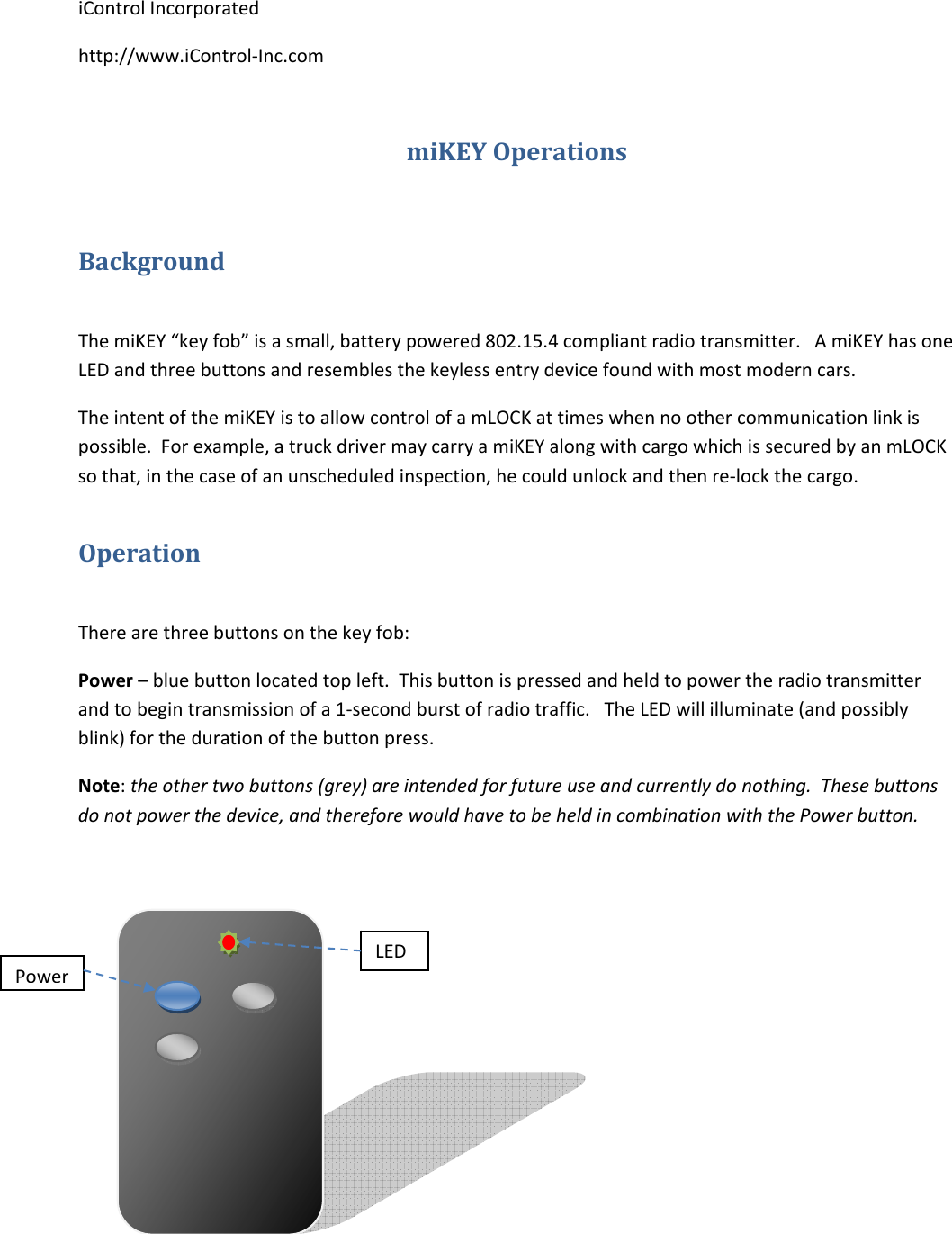 iControlIncorporatedhttp://www.iControl‐Inc.commiKEYOperationsBackgroundThemiKEY&ldquo;keyfob&rdquo;isasmall,batterypowered802.15.4compliantradiotransmitter.AmiKEYhasoneLEDandthreebuttonsandresemblesthekeylessentrydevicefoundwithmostmoderncars.TheintentofthemiKEYistoallowcontrolofamLOCKattimeswhennoothercommunicationlinkispossible.Forexample,atruckdrivermaycarryamiKEYalongwithcargowhichissecuredbyanmLOCKsothat,inthecaseofanunscheduledinspection,hecouldunlockandthenre‐lockthecargo.OperationTherearethreebuttonsonthekeyfob:Power&ndash;bluebuttonlocatedtopleft.Thisbuttonispressedandheldtopowertheradiotransmitterandtobegintransmissionofa1‐secondburstofradiotraffic.TheLEDwillilluminate(andpossiblyblink)forthedurationofthebuttonpress.Note:theothertwobuttons(grey)areintendedforfutureuseandcurrentlydonothing.Thesebuttonsdonotpowerthedevice,andthereforewouldhavetobeheldincombinationwiththePowerbutton.PowerLED