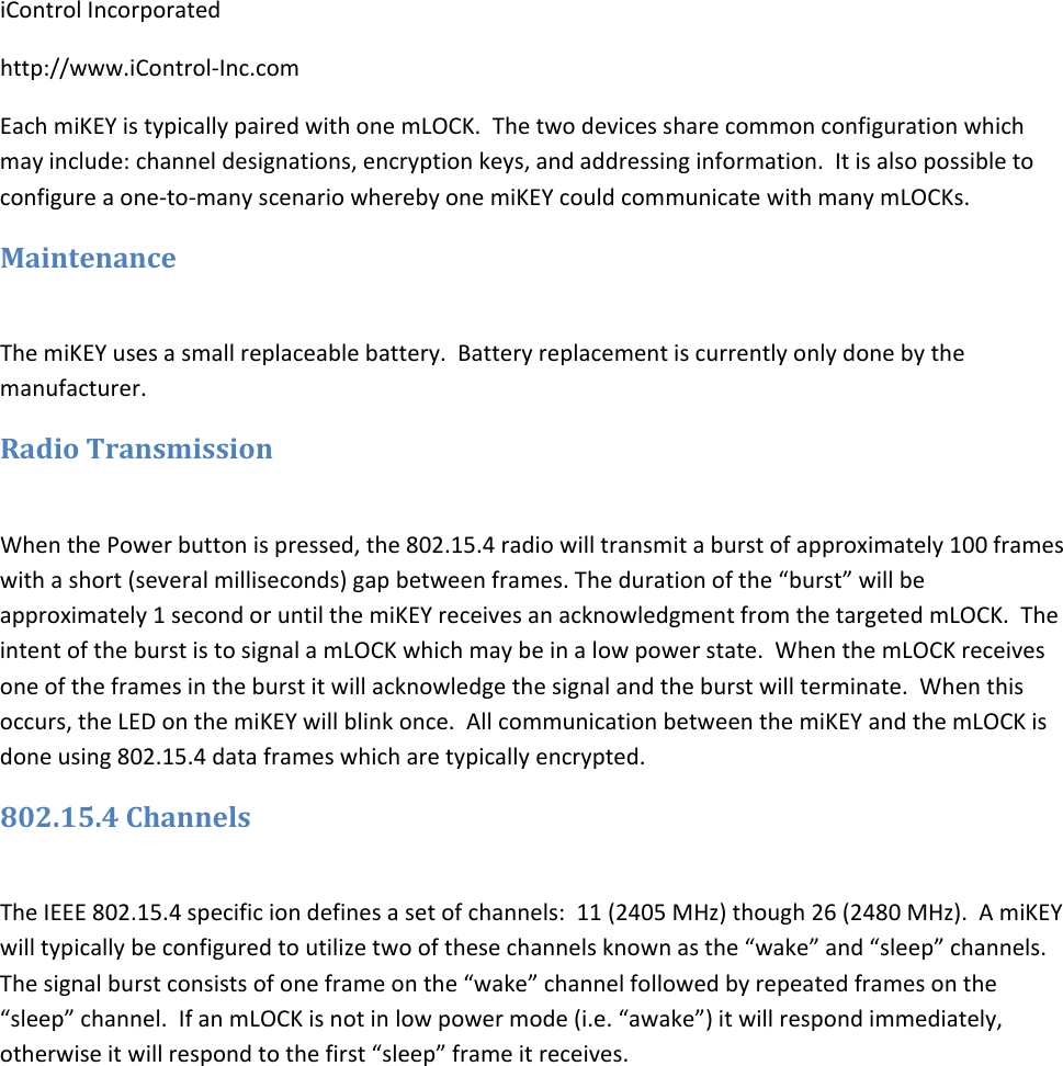 iControlIncorporatedhttp://www.iControl‐Inc.comEachmiKEYistypicallypairedwithonemLOCK.Thetwodevicessharecommonconfigurationwhichmayinclude:channeldesignations,encryptionkeys,andaddressinginformation.Itisalsopossibletoconfigureaone‐to‐manyscenariowherebyonemiKEYcouldcommunicatewithmanymLOCKs.MaintenanceThemiKEYusesasmallreplaceablebattery.Batteryreplacementiscurrentlyonlydonebythemanufacturer.RadioTransmissionWhenthePowerbuttonispressed,the802.15.4radiowilltransmitaburstofapproximately100frameswithashort(severalmilliseconds)gapbetweenframes.Thedurationofthe&ldquo;burst&rdquo;willbeapproximately1secondoruntilthemiKEYreceivesanacknowledgmentfromthetargetedmLOCK.TheintentoftheburstistosignalamLOCKwhichmaybeinalowpowerstate.WhenthemLOCKreceivesoneoftheframesintheburstitwillacknowledgethesignalandtheburstwillterminate.Whenthisoccurs,theLEDonthemiKEYwillblinkonce.AllcommunicationbetweenthemiKEYandthemLOCKisdoneusing802.15.4dataframeswhicharetypicallyencrypted.802.15.4ChannelsTheIEEE802.15.4specificiondefinesasetofchannels:11(2405MHz)though26(2480MHz).AmiKEYwilltypicallybeconfiguredtoutilizetwoofthesechannelsknownasthe&ldquo;wake&rdquo;and&ldquo;sleep&rdquo;channels.Thesignalburstconsistsofoneframeonthe&ldquo;wake&rdquo;channelfollowedbyrepeatedframesonthe&ldquo;sleep&rdquo;channel.IfanmLOCKisnotinlowpowermode(i.e.&ldquo;awake&rdquo;)itwillrespondimmediately,otherwiseitwillrespondtothefirst&ldquo;sleep&rdquo;frameitreceives.