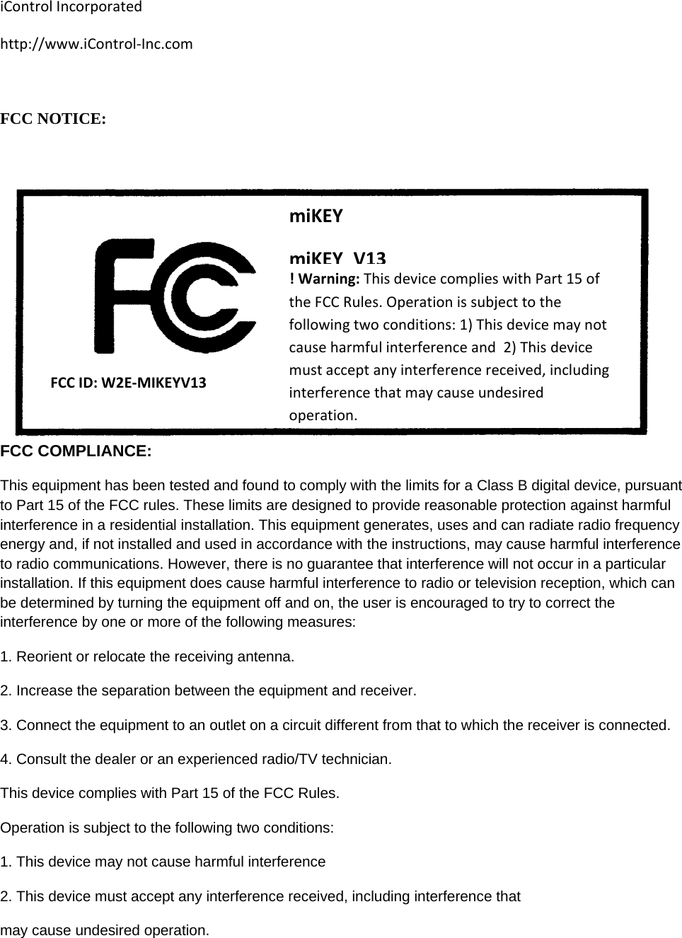 iControlIncorporatedhttp://www.iControl‐Inc.comFCC NOTICE:   FCC COMPLIANCE: This equipment has been tested and found to comply with the limits for a Class B digital device, pursuant to Part 15 of the FCC rules. These limits are designed to provide reasonable protection against harmful interference in a residential installation. This equipment generates, uses and can radiate radio frequency energy and, if not installed and used in accordance with the instructions, may cause harmful interference to radio communications. However, there is no guarantee that interference will not occur in a particular installation. If this equipment does cause harmful interference to radio or television reception, which can be determined by turning the equipment off and on, the user is encouraged to try to correct the interference by one or more of the following measures: 1. Reorient or relocate the receiving antenna. 2. Increase the separation between the equipment and receiver. 3. Connect the equipment to an outlet on a circuit different from that to which the receiver is connected. 4. Consult the dealer or an experienced radio/TV technician. This device complies with Part 15 of the FCC Rules. Operation is subject to the following two conditions: 1. This device may not cause harmful interference 2. This device must accept any interference received, including interference that may cause undesired operation.  FCCID:W2E‐MIKEYV13miKEYmiKEY_V13!Warning:ThisdevicecomplieswithPart15oftheFCCRules.Operationissubjecttothefollowingtwoconditions:1)Thisdevicemaynotcauseharmfulinterferenceand2)Thisdevicemustacceptanyinterferencereceived,includinginterferencethatmaycauseundesiredoperation.