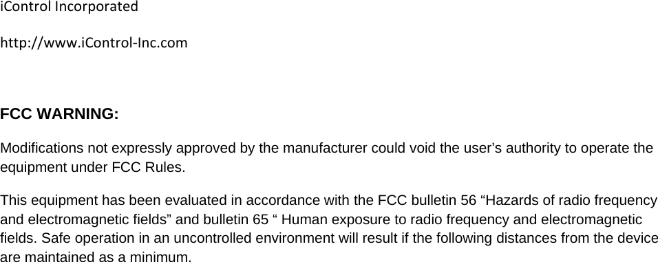 iControlIncorporatedhttp://www.iControl‐Inc.com FCC WARNING: Modifications not expressly approved by the manufacturer could void the user&rsquo;s authority to operate the equipment under FCC Rules. This equipment has been evaluated in accordance with the FCC bulletin 56 &ldquo;Hazards of radio frequency and electromagnetic fields&rdquo; and bulletin 65 &ldquo; Human exposure to radio frequency and electromagnetic fields. Safe operation in an uncontrolled environment will result if the following distances from the device are maintained as a minimum.   