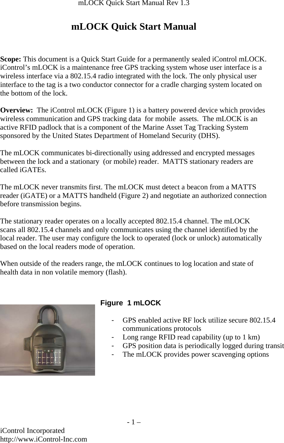 mLOCK Quick Start Manual Rev 1.3  mLOCK Quick Start Manual   Scope: This document is a Quick Start Guide for a permanently sealed iControl mLOCK.  iControl&rsquo;s mLOCK is a maintenance free GPS tracking system whose user interface is a wireless interface via a 802.15.4 radio integrated with the lock. The only physical user interface to the tag is a two conductor connector for a cradle charging system located on the bottom of the lock.  Overview:  The iControl mLOCK (Figure 1) is a battery powered device which provides wireless communication and GPS tracking data  for mobile  assets.  The mLOCK is an active RFID padlock that is a component of the Marine Asset Tag Tracking System sponsored by the United States Department of Homeland Security (DHS).  The mLOCK communicates bi-directionally using addressed and encrypted messages between the lock and a stationary  (or mobile) reader.  MATTS stationary readers are called iGATEs.  The mLOCK never transmits first. The mLOCK must detect a beacon from a MATTS reader (iGATE) or a MATTS handheld (Figure 2) and negotiate an authorized connection before transmission begins.  The stationary reader operates on a locally accepted 802.15.4 channel. The mLOCK scans all 802.15.4 channels and only communicates using the channel identified by the local reader. The user may configure the lock to operated (lock or unlock) automatically based on the local readers mode of operation.  When outside of the readers range, the mLOCK continues to log location and state of health data in non volatile memory (flash).    Figure  1 mLOCK  -  GPS enabled active RF lock utilize secure 802.15.4 communications protocols -  Long range RFID read capability (up to 1 km) -  GPS position data is periodically logged during transit-  The mLOCK provides power scavenging options        - 1 &ndash; iControl Incorporated http://www.iControl-Inc.com 