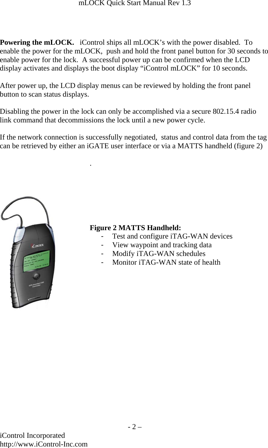 mLOCK Quick Start Manual Rev 1.3    Powering the mLOCK.   iControl ships all mLOCK&rsquo;s with the power disabled.  To enable the power for the mLOCK,  push and hold the front panel button for 30 seconds to enable power for the lock.  A successful power up can be confirmed when the LCD display activates and displays the boot display &ldquo;iControl mLOCK&rdquo; for 10 seconds.  After power up, the LCD display menus can be reviewed by holding the front panel button to scan status displays.  Disabling the power in the lock can only be accomplished via a secure 802.15.4 radio link command that decommissions the lock until a new power cycle.  If the network connection is successfully negotiated,  status and control data from the tag can be retrieved by either an iGATE user interface or via a MATTS handheld (figure 2)  .                   Figure 2 MATTS Handheld: -  Test and configure iTAG-WAN devices -  View waypoint and tracking data -  Modify iTAG-WAN schedules -  Monitor iTAG-WAN state of health    - 2 &ndash; iControl Incorporated http://www.iControl-Inc.com 